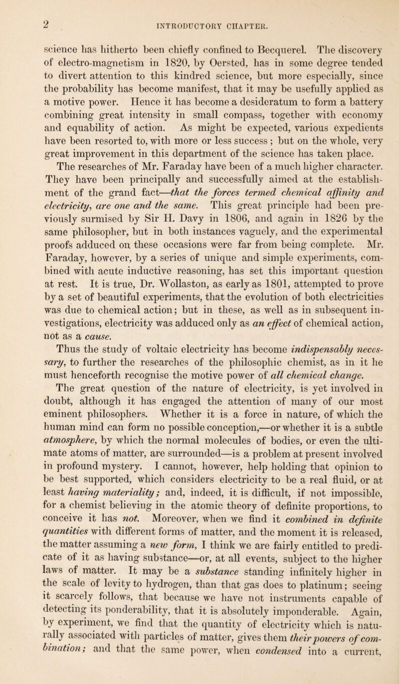 science lias hitherto been chiefly confined to Becquerel. The discovery of electro-magnetism in 1820, by Oersted, has in some degree tended to divert attention to this kindred science, but more especially, since the probability has become manifest, that it may be usefully applied as a motive power. Hence it has become a desideratum to form a battery combining great intensity in small compass, together with economy and equability of action. As might be expected, various expedients have been resorted to, with more or less success ; but on the whole, very great improvement in this department of the science has taken place. The researches of Mr. Faraday have been of a much higher character. They have been principally and successfully aimed at the establish¬ ment of the grand fact'—that the forces termed chemical affinity and electricity, are one and the same. This great principle had been pre¬ viously surmised by Sir H. Davy in 1806, and again in 1826 by the same philosopher, but in both instances vaguely, and the experimental proofs adduced on these occasions were far from being complete. Mr. Faraday, however, by a series of unique and simple experiments, com¬ bined with acute inductive reasoning, has set this important question at rest. It is true, Dr. Wollaston, as early as 1801, attempted to prove by a set of beautiful experiments, that the evolution of both electricities was due to chemical action; but in these, as well as in subsequent in¬ vestigations, electricity was adduced only as an effect of chemical action, not as a cause. Thus the study of voltaic electricity has become indispensably 7ieces- sary, to further the researches of the philosophic chemist, as in it he must henceforth recognise the motive power of all chemical change. The great question of the nature of electricity, is yet involved in doubt, although it has engaged the attention of many of our most eminent philosophers. Whether it is a force in nature, of which the human mind can form no possible conception,—or whether it is a subtle atmosphere, by which the normal molecules of bodies, or even the ulti¬ mate atoms of matter, are surrounded—is a problem at present involved in profound mystery. I cannot, however, help holding that opinion to be best supported, which considers electricity to be a real fluid, or at least having materiality; and, indeed, it is difficult, if not impossible, for a chemist believing in the atomic theory of definite proportions, to conceive it has not. Moreover, when we find it combined in definite quantities with different forms of matter, and the moment it is released, the matter assuming a new form, I think we are fairly entitled to predi¬ cate of it as having substance—or, at all events, subject to the higher laws of matter. It may be a substance standing infinitely higher in the scale of levity to hydrogen, than that gas does to platinum; seeing it scarcely follows, that because we have not instruments capable of detecting its ponderability, that it is absolutely imponderable. Again, by experiment, we find that the quantity of electricity which is natu¬ rally associated with particles of matter, gives them their powers of com¬ bination; and that the same power, when condensed into a current,