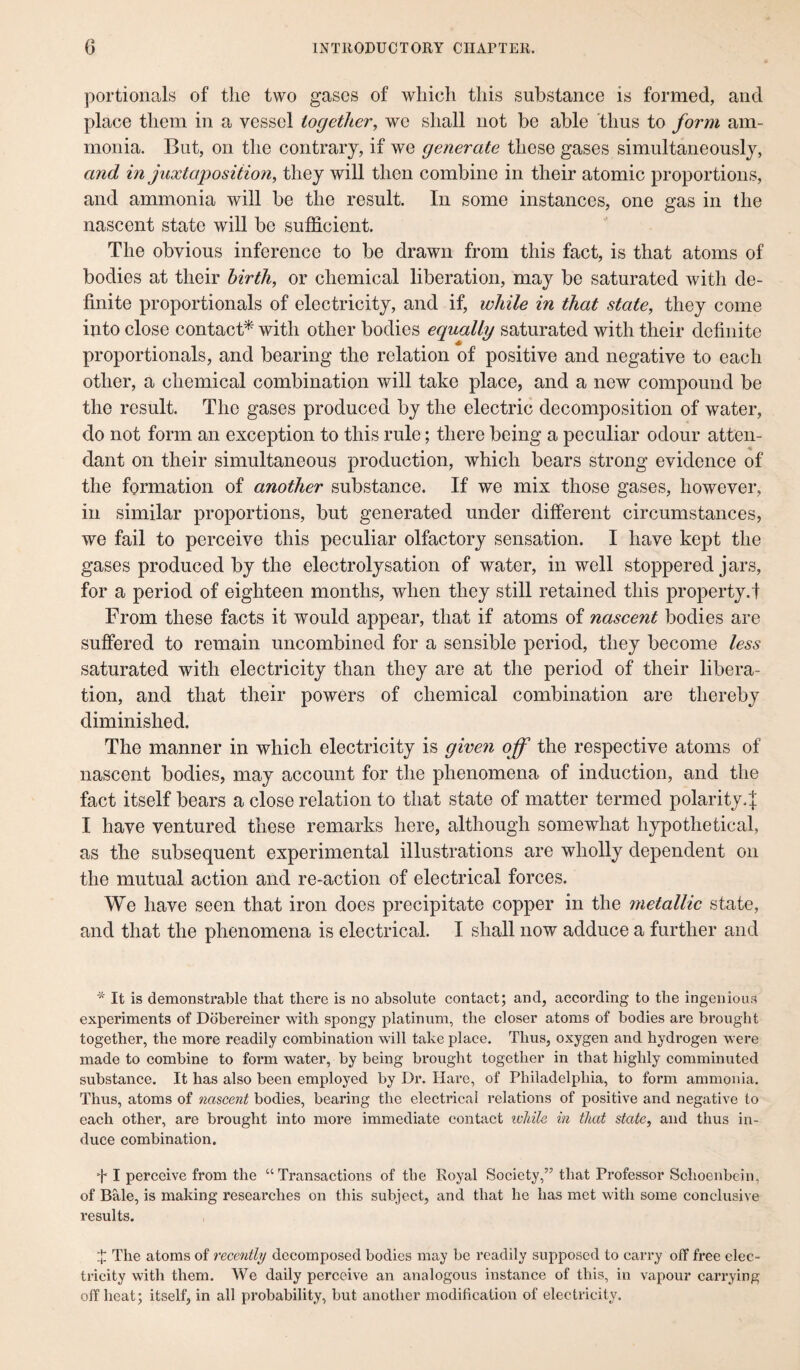 portionals of the two gases of which this substance is formed, and place them in a vessel together, we shall not be able thus to form am¬ monia. But, on the contrary, if we generate these gases simultaneously, and in juxtaposition, they will then combine in their atomic proportions, and ammonia will be the result. In some instances, one gas in the nascent state will be sufficient. The obvious inference to be drawn from this fact, is that atoms of bodies at their birth, or chemical liberation, may be saturated with de¬ finite proportionals of electricity, and if, while in that state, they come into close contact* with other bodies equally saturated with their definite proportionals, and bearing the relation of positive and negative to each other, a chemical combination will take place, and a new compound be the result. The gases produced by the electric decomposition of water, do not form an exception to this rule; there being a peculiar odour atten¬ dant on their simultaneous production, which bears strong evidence of the formation of another substance. If we mix those gases, however, in similar proportions, but generated under different circumstances, we fail to perceive this peculiar olfactory sensation. I have kept the gases produced by the electrolysation of water, in well stoppered jars, for a period of eighteen months, when they still retained this property.! From these facts it would appear, that if atoms of nascent bodies are suffered to remain uncombined for a sensible period, they become less saturated with electricity than they are at the period of their libera¬ tion, and that their powers of chemical combination are thereby diminished. The manner in which electricity is given off the respective atoms of nascent bodies, may account for the phenomena of induction, and the fact itself bears a close relation to that state of matter termed polarity4 I have ventured these remarks here, although somewhat hypothetical, as the subsequent experimental illustrations are wholly dependent on the mutual action and re-action of electrical forces. We have seen that iron does precipitate copper in the 7netallic state, and that the phenomena is electrical. I shall now adduce a further and * It is demonstrable that there is no absolute contact; and, according to the ingenious experiments of Dobereiner with spongy platinum, the closer atoms of bodies are brought together, the more readily combination will take place. Thus, oxygen and hydrogen were made to combine to form water, by being brought together in that highly comminuted substance. It has also been employed by Dr. Hare, of Philadelphia, to form ammonia. Thus, atoms of nascent bodies, bearing the electrical relations of positive and negative to each other, are brought into more immediate contact while in that state, and thus in¬ duce combination. + I perceive from the “Transactions of the Royal Society,” that Professor Schoenbein, of Bale, is making researches on this subject, and that he has met with some conclusive results. J The atoms of recently decomposed bodies may be readily supposed to carry off free elec¬ tricity with them. We daily perceive an analogous instance of this, in vapour carrying offbeat; itself, in all probability, but another modification of electricity.