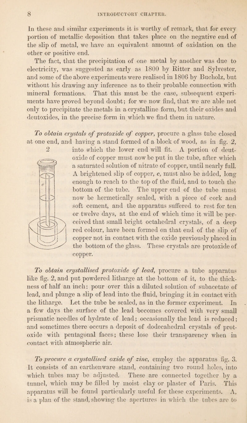 Iii these and similar experiments it is worthy of remark, that for every portion of metallic deposition that takes place on the negative end of the slip of metal, we have an equivalent amount of oxidation on the other or positive end. The fact, that the precipitation of one metal by another was due to electricity, was suggested as early as 1800 by Ritter and Sylvester, and some of the above experiments were realised in 1808 by Bucholz, but without his drawing any inference as to their probable connection with mineral formations. That this must be the case, subsequent experi¬ ments have proved beyond doubt; for we now find, that we are able not only to precipitate the metals in a crystalline form, but their oxides and deutoxides, in the precise form in which we find them in nature. To obtain crystals of protoxide of copper, procure a glass tube closed at one end, and having a stand formed of a block of wood, as in fig. 2, into which the lower end will fit. A portion of deut- oxide of copper must now be put in the tube, after which a saturated solution of nitrate of copper, until nearly full. A brightened slip of copper, c, must also be added, long enough to reach to the top of the fluid, and to touch the bottom of the tube. The upper end of the tube must now be hermetically sealed, with a piece of cork and soft cement, and the apparatus suffered to rest for ten or twelve days, at the end of which time it will be per¬ ceived that small bright octahedral crystals, of a deep red colour, have been formed on that end of the slip of copper not in contact with the oxide previously placed in the bottom of the glass. These crystals are protoxide of copper. To obtain crystallised protoxide of lead, procure a tube apparatus like fig. 2, and put powdered litharge at the bottom of it, to the thick¬ ness of half an inch: pour over this a diluted solution of subacetate of lead, and plunge a slip of lead into the fluid, bringing it in contact with the litharge. Let the tube be sealed, as in the former experiment. In a few days the surface of the lead becomes covered with very small prismatic needles of hydrate of lead; occasionally the lead is reduced; and sometimes there occurs a deposit of dodecahedral crystals of prot¬ oxide with pentagonal faces; these lose their transparency when in contact with atmospheric air. To procure a crystallised oxide of zinc, employ the apparatus fig. 3. It consists of an earthenware stand, containing two round holes, into which tubes may be adjusted. These are connected together by a tunnel, which may be filled by moist clay or plaster of Paris. This apparatus will be found particularly useful for these experiments. A, is a plan of the stand, showing the apertures in which the tubes arc to
