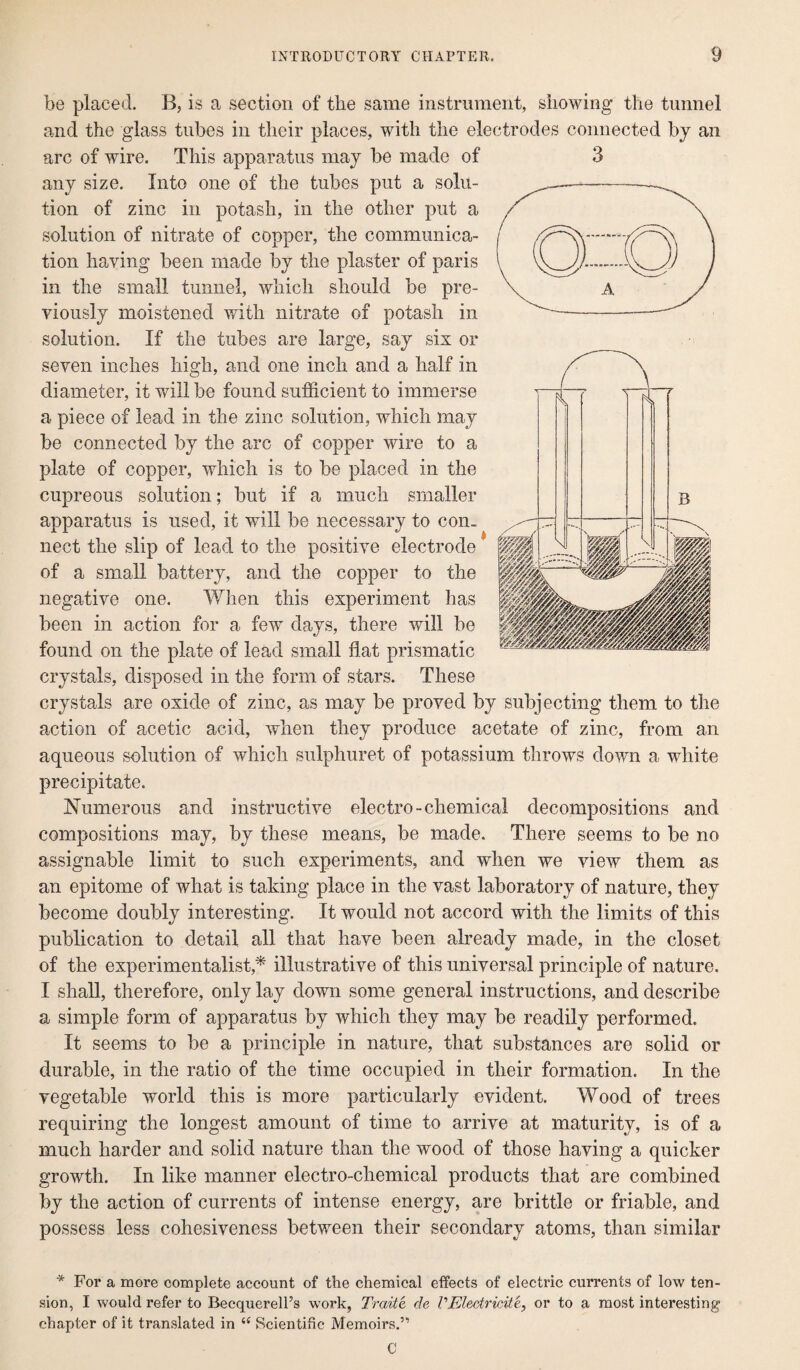 be placed. B, is a section of the same instrument, showing* the tunnel and the glass tubes in their places, with the electrodes connected by an arc of wire. This apparatus may be made of 3 any size. Into one of the tubes put a solu¬ tion of zinc in potash, in the other put a solution of nitrate of copper, the communica¬ tion having been made by the plaster of paris in the small tunnel, which should be pre¬ viously moistened with nitrate of potash in solution. If the tubes are large, say six or seven inches high, and one inch and a half in diameter, it will be found sufficient to immerse a piece of lead in the zinc solution, which may be connected by the arc of copper wire to a plate of copper, which is to be placed in the cupreous solution; but if a much smaller apparatus is used, it will be necessary to con¬ nect the slip of lead to the positive electrode of a small battery, and the copper to the negative one. When this experiment has been in action for a few days, there will be found on the plate of lead small flat prismatic crystals, disposed in the form of stars. These crystals are oxide of zinc, as may be proved by subjecting them to the action of acetic acid, when they produce acetate of zinc, from an aqueous solution of which sulphuret of potassium throws down a white precipitate. Numerous and instructive electro-chemical decompositions and compositions may, by these means, be made. There seems to be no assignable limit to such experiments, and when we view them as an epitome of what is taking place in the vast laboratory of nature, they become doubly interesting. It would not accord with the limits of this publication to detail all that have been already made, in the closet of the experimentalist,* illustrative of this universal principle of nature. I shall, therefore, only lay down some general instructions, and describe a simple form of apparatus by which they may be readily performed. It seems to be a principle in nature, that substances are solid or durable, in the ratio of the time occupied in their formation. In the vegetable world this is more particularly evident. Wood of trees requiring the longest amount of time to arrive at maturity, is of a much harder and solid nature than the wood of those having a quicker growth. In like manner electro-chemical products that are combined by the action of currents of intense energy, are brittle or friable, and possess less cohesiveness between their secondary atoms, than similar * For a more complete account of the chemical effects of electric currents of low ten¬ sion, I would refer to Becquerell’s work, Traite de VEledriciie, or to a most interesting chapter of it translated in 44 Scientific Memoirs.”