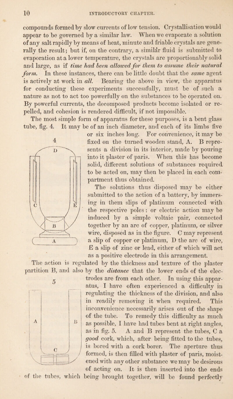 compounds formed by slow currents of low tension. Crystallisation would appear to be governed by a similar law. When we evaporate a solution of any salt rapidly by means of heat, minute and friable crystals are gene¬ rally the result; but if, on the contrary, a similar fluid is submitted to evaporation at a lower temperature, the crystals are proportionality solid and large, as if time had been allowed for them to assume their natural form. In these instances, there can be little doubt that the same agent is actively at work in all. Bearing the above in view, the apparatus for conducting these experiments successfully, must be of such a nature as not to act too powerfully on the substances to be operated on. By powerful currents, the decomposed products become isolated or re¬ pelled, and cohesion is rendered difficult, if not impossible. The most simple form of apparatus for these purposes, is a bent glass tube, fig. 4. It may be of an inch diameter, and each of its limbs five or six inches long. For convenience, it may be 4 fixed on the turned wooden stand, A. B repre¬ sents a division in its interior, made by pouring into it plaster of paris. When this has become solid, different solutions of substances required to be acted on, may then be placed in each com¬ partment thus obtained. The solutions thus disposed may be either submitted to the action of a battery, by immers¬ ing in them slips of platinum connected with the respective poles : or electric action may be induced by a simple voltaic pair, connected together by an arc of copper, platinum, or silver wire, disposed as in the figure. C may represent a slip of copper or platinum, D the arc of wire, E a slip of zinc or lead, either of which will act as a positive electrode in this arrangement. The action is regulated by the thickness and texture of the plaster partition B, and also by the distance that the lower ends of the elec- £ trodes are from each other. In using this appar¬ atus, I have often experienced a difficulty in regulating the thickness of the division, and also in readily removing it when required. This inconvenience necessarily arises out of the shape of the tube. To remedy this difficulty as much as possible, I have had tubes bent at right angles, as in fig. 5. A and B represent the tubes, C a good cork, which, after being fitted to the tubes, is bored with a cork borer. The aperture thus formed, is then filled with plaster of paris, moist¬ ened with any other substance we may be desirous of acting on. It is then inserted into the ends of the tubes, which being brought together, will be found perfectly A