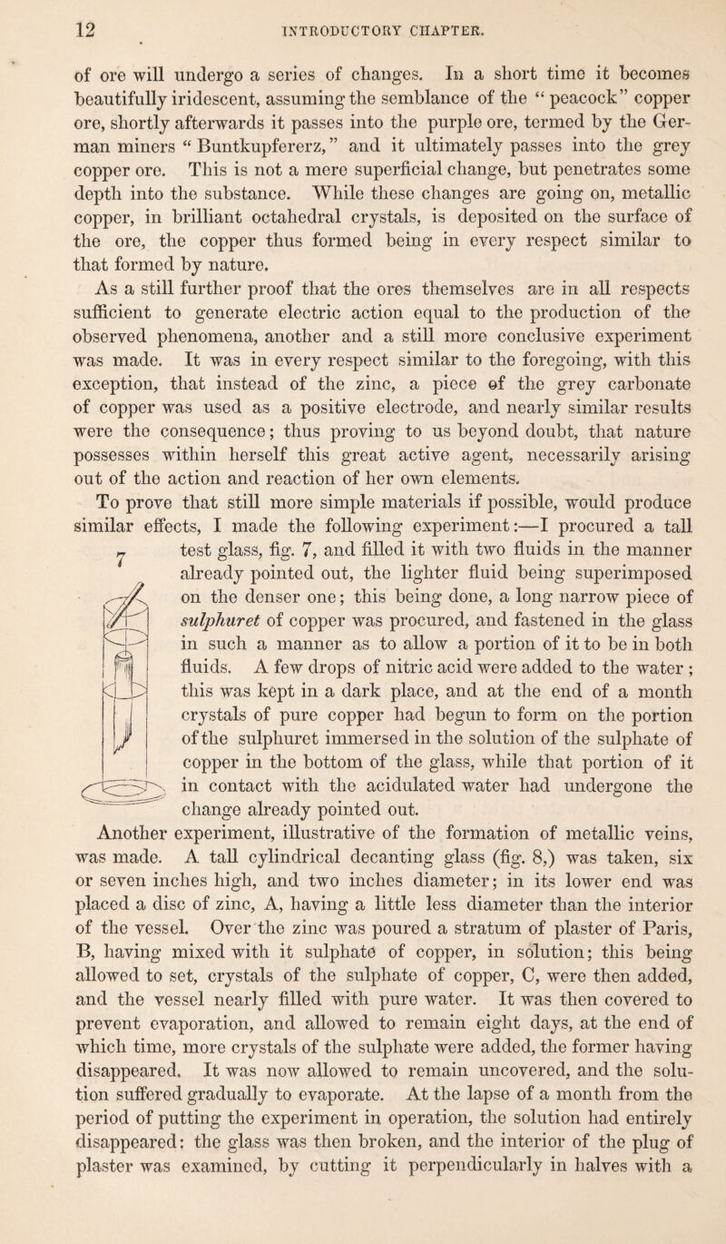 of ore will undergo a series of changes. In a short time it becomes beautifully iridescent, assuming the semblance of the “ peacock” copper ore, shortly afterwards it passes into the purple ore, termed by the Ger¬ man miners “ Buntkupfererz, ” and it ultimately passes into the grey copper ore. This is not a mere superficial change, but penetrates some depth into the substance. While these changes are going on, metallic copper, in brilliant octahedral crystals, is deposited on the surface of the ore, the copper thus formed being in every respect similar to that formed by nature. As a still further proof that the ores themselves are in all respects sufficient to generate electric action equal to the production of the observed phenomena, another and a still more conclusive experiment was made. It was in every respect similar to the foregoing, with this exception, that instead of the zinc, a piece of the grey carbonate of copper was used as a positive electrode, and nearly similar results were the consequence; thus proving to us beyond doubt, that nature possesses within herself this great active agent, necessarily arising out of the action and reaction of her own elements. To prove that still more simple materials if possible, would produce similar effects, I made the following experiment:—I procured a tall ^ test glass, fig. 7, and filled it with two fluids in the manner already pointed out, the lighter fluid being superimposed on the denser one; this being done, a long narrow piece of sulphuret of copper was procured, and fastened in the glass in such a manner as to allow a portion of it to be in both fluids. A few drops of nitric acid were added to the water ; this was kept in a dark place, and at the end of a month crystals of pure copper had begun to form on the portion of the sulphuret immersed in the solution of the sulphate of copper in the bottom of the glass, while that portion of it in contact with the acidulated water had undergone the change already pointed out. Another experiment, illustrative of the formation of metallic veins, was made. A tall cylindrical decanting glass (fig. 8,) was taken, six or seven inches high, and two inches diameter; in its lower end was placed a disc of zinc, A, having a little less diameter than the interior of the vessel. Over the zinc was poured a stratum of plaster of Paris, B, having mixed with it sulphate of copper, in solution; this being allowed to set, crystals of the sulphate of copper, C, were then added, and the vessel nearly filled with pure water. It was then covered to prevent evaporation, and allowed to remain eight days, at the end of which time, more crystals of the sulphate were added, the former having disappeared. It was now allowed to remain uncovered, and the solu¬ tion suffered gradually to evaporate. At the lapse of a month from the period of putting the experiment in operation, the solution had entirely disappeared: the glass was then broken, and the interior of the plug of plaster was examined, by cutting it perpendicularly in halves with a