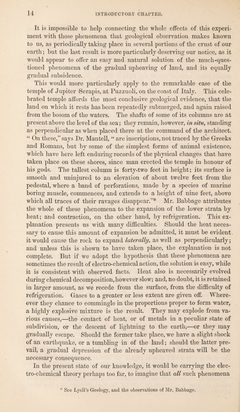 It is impossible to help connecting the whole effects of this experi¬ ment with those phenomena that geological observation makes known to ns, as periodically taking place in several portions of the crust of our earth; but the last result is more particularly deserving our notice, as it would appear to offer an easy and natural solution of the much-ques¬ tioned phenomena of the gradual upheaving of land, and its equally gradual subsidence. This would more particularly apply to the remarkable case of the temple of Jupiter Serapis, at Puzzuoli, on the coast of Italy. This cele¬ brated temple affords the most conclusive geological evidence, that the land on which it rests has been repeatedly submerged, and again raised from the bosom of the waters. The shafts of some of its columns are at present above the level of the sea; they remain, however, in situ, standing as perpendicular as when placed there at the command of the architect. “ On these,” says Dr. Mantell, “ are inscriptions, not traced by the Greeks and Romans, but by some of the simplest forms of animal existence, which have here left enduring records of the physical changes that have taken place on these shores, since man erected the temple in honour of his gods. The tallest column is forty-two feet in height; its surface is smooth and uninjured to an elevation of about twelve feet from the pedestal, where a band of perforations, made by a species of marine boring muscle, commences, and extends to a height of nine feet, above which all traces of their ravages disappear.”* Mr. Babbage attributes the whole of these phenomena to the expansion of the lower strata by heat; and contraction, on the other hand, by refrigeration. This ex¬ planation presents us with many difficulties. Should the heat neces¬ sary to cause this amount of expansion be admitted, it must be evident it would cause the rock to expand laterally, as well as perpendicularly; and unless this is shown to have taken place, the explanation is not complete. But if we adopt the hypothesis that these phenomena are sometimes the result of electro-chemical action, the solution is easy, while it is consistent with observed facts. Heat also is necessarily evolved during chemical decomposition, however slow; and, no doubt, it is retained in larger amount, as we recede from the surface, from the difficulty of refrigeration. Gases to a greater or less extent are given off. Where- ever they chance to commingle in the proportions proper to form water, a highly explosive mixture is the result. They may explode from va¬ rious causes,—the contact of heat, or of metals in a peculiar state of subdivision, or the descent of lightning to the earth,—or they may gradually escape. Should the former take place, we have a slight shock of an earthquake, or a tumbling in of the land; should the latter pre¬ vail, a gradual depression of the already upheaved strata will be the necessary consequence. In the present state of our knowledge, it would be carrying the elec¬ tro-chemical theory perhaps too far, to imagine that all such phenomena * See Lyell’s Geology, and the observations of Mr. Babbage.