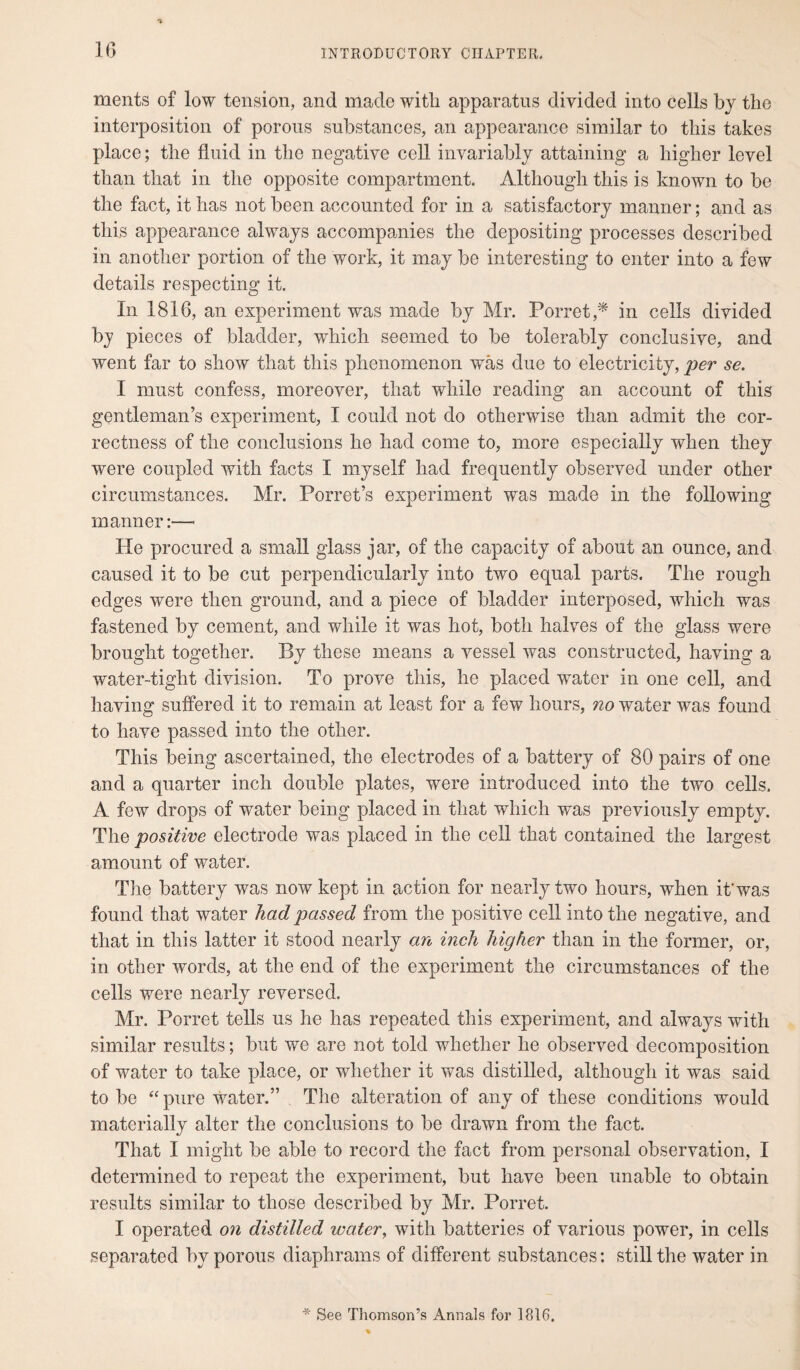 ments of low tension, and made with apparatus divided into cells by the interposition of porous substances, an appearance similar to this takes place; the fluid in the negative cell invariably attaining a higher level than that in the opposite compartment. Although this is known to be the fact, it has not been accounted for in a satisfactory manner; and as this appearance always accompanies the depositing processes described in another portion of the work, it may be interesting to enter into a few details respecting it. In 1816, an experiment was made by Mr. Porret,* in cells divided by pieces of bladder, which seemed to be tolerably conclusive, and went far to show that this phenomenon was due to electricity, per se. I must confess, moreover, that while reading an account of this gentleman’s experiment, I could not do otherwise than admit the cor¬ rectness of the conclusions he had come to, more especially when they were coupled with facts I myself had frequently observed under other circumstances. Mr. Porret’s experiment was made in the following manner:—• He procured a small glass jar, of the capacity of about an ounce, and caused it to be cut perpendicularly into two equal parts. The rough edges were then ground, and a piece of bladder interposed, which was fastened by cement, and while it was hot, both halves of the glass were brought together. By these means a vessel was constructed, having a water-tight division. To prove this, he placed wTater in one cell, and having suffered it to remain at least for a few hours, no water was found to have passed into the other. This being ascertained, the electrodes of a battery of 80 pairs of one and a quarter inch double plates, were introduced into the two cells. A few drops of water being placed in that which was previously empty. The positive electrode was placed in the cell that contained the largest amount of water. The battery was now kept in action for nearly two hours, when it'was found that water had passed from the positive cell into the negative, and that in this latter it stood nearly an inch higher than in the former, or, in other words, at the end of the experiment the circumstances of the cells were nearly reversed. Mr. Porret tells us he has repeated this experiment, and always with similar results; but we are not told whether he observed decomposition of water to take place, or whether it was distilled, although it was said to be “ pure water.” The alteration of any of these conditions would materially alter the conclusions to be drawn from the fact. That I might be able to record the fact from personal observation, I determined to repeat the experiment, but have been unable to obtain results similar to those described by Mr. Porret. I operated on distilled water, with batteries of various power, in cells separated by porous diaphrams of different substances: still the water in * See Thomson’s Annals for 1816,