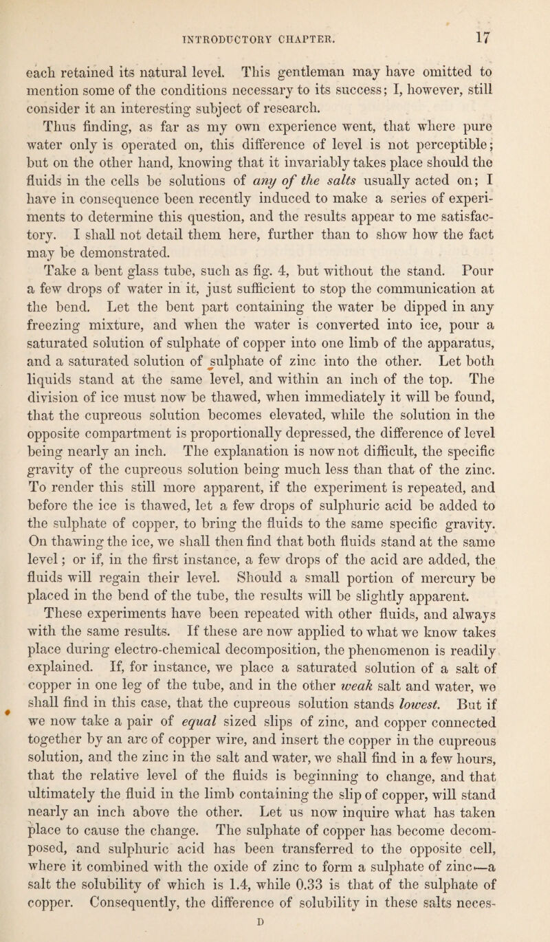 each retained its natural level. This gentleman may have omitted to mention some of the conditions necessary to its success; I, however, still consider it an interesting subject of research. Thus finding, as far as my own experience went, that where pure water only is operated on, this difference of level is not perceptible; but on the other hand, knowing that it invariably takes place should the fluids in the cells be solutions of any of the salts usually acted on; I have in consequence been recently induced to make a series of experi¬ ments to determine this question, and the results appear to me satisfac¬ tory. I shall not detail them here, further than to show how the fact may be demonstrated. Take a bent glass tube, such as fig. 4, but without the stand. Pour a few drops of water in it, just sufficient to stop the communication at the bend. Let the bent part containing the water be dipped in any freezing mixture, and when the water is converted into ice, pour a saturated solution of sulphate of copper into one limb of the apparatus, and a saturated solution of sulphate of zinc into the other. Let both liquids stand at the same level, and within an inch of the top. The division of ice must now be thawed, when immediately it will be found, that the cupreous solution becomes elevated, while the solution in the opposite compartment is proportionally depressed, the difference of level being nearly an inch. The explanation is now not difficult, the specific gravity of the cupreous solution being much less than that of the zinc. To render this still more apparent, if the experiment is repeated, and before the ice is thawed, let a few drops of sulphuric acid be added to the sulphate of copper, to bring the fluids to the same specific gravity. On thawing the ice, we shall then find that both fluids stand at the same level; or if, in the first instance, a few drops of the acid are added, the fluids will regain their level. Should a small portion of mercury be placed in the bend of the tube, the results will be slightly apparent. These experiments have been repeated with other fluids, and always with the same results. If these are now applied to what we know takes place during electro-chemical decomposition, the phenomenon is readily explained. If, for instance, we place a saturated solution of a salt of copper in one leg of the tube, and in the other iveak salt and water, we shall find in this case, that the cupreous solution stands lowest. But if we now take a pair of equal sized slips of zinc, and copper connected together by an arc of copper wire, and insert the copper in the cupreous solution, and the zinc in the salt and water, we shall find in a few hours, that the relative level of the fluids is beginning to change, and that ultimately the fluid in the limb containing the slip of copper, will stand nearly an inch above the other. Let us now inquire what has taken place to cause the change. The sulphate of copper has become decom¬ posed, and sulphuric acid has been transferred to the opposite cell, where it combined with the oxide of zinc to form a sulphate of zinc-—a salt the solubility of which is 1.4, while 0.33 is that of the sulphate of copper. Consequently, the difference of solubility in these salts neces-