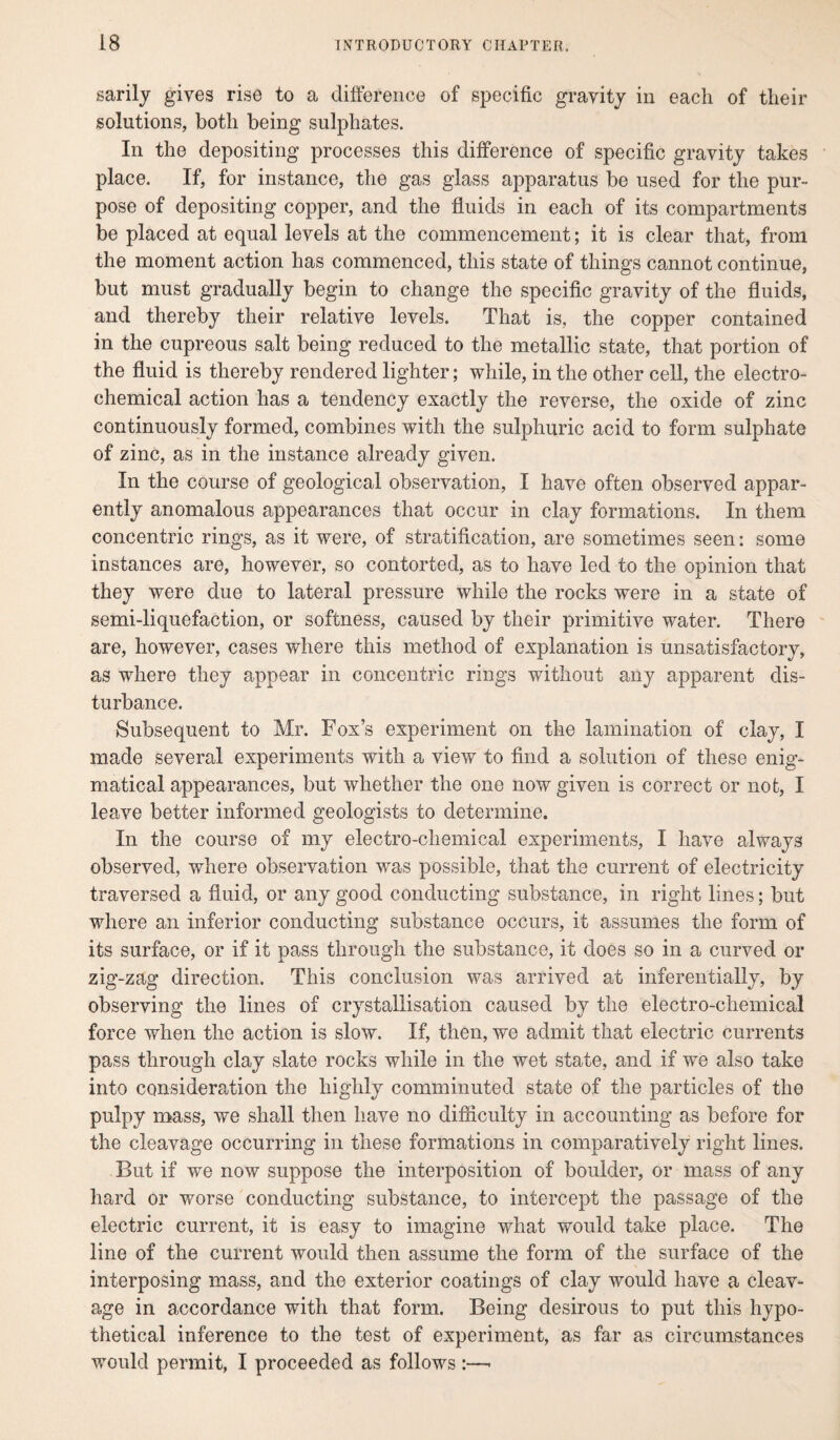 sarily gives rise to a difference of specific gravity in each of their solutions, both being sulphates. In the depositing processes this difference of specific gravity takes place. If, for instance, the gas glass apparatus be used for the pur¬ pose of depositing copper, and the fluids in each of its compartments be placed at equal levels at the commencement; it is clear that, from the moment action has commenced, this state of things cannot continue, but must gradually begin to change the specific gravity of the fluids, and thereby their relative levels. That is, the copper contained in the cupreous salt being reduced to the metallic state, that portion of the fluid is thereby rendered lighter; while, in the other cell, the electro¬ chemical action has a tendency exactly the reverse, the oxide of zinc continuously formed, combines with the sulphuric acid to form sulphate of zinc, as in the instance already given. In the course of geological observation, I have often observed appar¬ ently anomalous appearances that occur in clay formations. In them concentric rings, as it were, of stratification, are sometimes seen: some instances are, however, so contorted, as to have led to the opinion that they were due to lateral pressure while the rocks were in a state of semi-liquefaction, or softness, caused by their primitive water. There are, however, cases where this method of explanation is unsatisfactory, as where they appear in concentric rings without any apparent dis¬ turbance. Subsequent to Mr. Fox’s experiment on the lamination of clay, I made several experiments with a view to find a solution of these enig¬ matical appearances, but whether the one now given is correct or not, I leave better informed geologists to determine. In the course of my electro-chemical experiments, I have always observed, where observation was possible, that the current of electricity traversed a fluid, or any good conducting substance, in right lines; but where an inferior conducting substance occurs, it assumes the form of its surface, or if it pass through the substance, it does so in a curved or zig-zag direction. This conclusion was arrived at inferentially, by observing the lines of crystallisation caused by the electro-chemical force when the action is slow. If, then, we admit that electric currents pass through clay slate rocks while in the wet state, and if we also take into consideration the highly comminuted state of the particles of the pulpy mass, we shall then have no difficulty in accounting as before for the cleavage occurring in these formations in comparatively right lines. But if we now suppose the interposition of boulder, or mass of any hard or worse conducting substance, to intercept the passage of the electric current, it is easy to imagine what would take place. The line of the current would then assume the form of the surface of the interposing mass, and the exterior coatings of clay would have a cleav¬ age in accordance with that form. Being desirous to put this hypo¬ thetical inference to the test of experiment, as far as circumstances