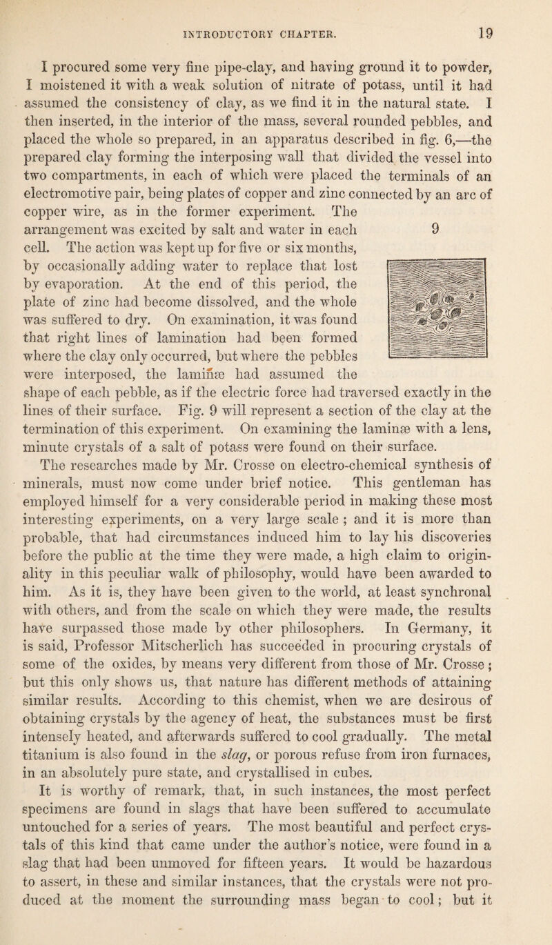 I procured some very fine pipe-clay, and having ground it to powder, I moistened it with a weak solution of nitrate of potass, until it had assumed the consistency of clay, as we find it in the natural state. I then inserted, in the interior of the mass, several rounded pebbles, and placed the whole so prepared, in an apparatus described in fig. 6,—-the prepared clay forming the interposing wall that divided the vessel into two compartments, in each of which were placed the terminals of an electromotive pair, being plates of copper and zinc connected by an arc of copper wire, as in the former experiment. The arrangement was excited by salt and water in each cell. The action was kept up for five or six months, by occasionally adding water to replace that lost by evaporation. At the end of this period, the plate of zinc had become dissolved, and the whole was suffered to dry. On examination, it was found that right lines of lamination had been formed where the clay only occurred, but wdiere the pebbles were interposed, the laminee had assumed the shape of each pebble, as if the electric force had traversed exactly in the lines of their surface. Fig. 9 will represent a section of the clay at the termination of this experiment. On examining the laminae with a lens, minute crystals of a salt of potass were found on their surface. The researches made by Mr. Crosse on electro-chemical synthesis of minerals, must now come under brief notice. This gentleman has employed himself for a very considerable period in making these most interesting experiments, on a very large scale ; and it is more than probable, that had circumstances induced him to lay his discoveries before the public at the time they were made, a high claim to origin¬ ality in this peculiar walk of philosophy, would have been awarded to him. As it is, they have been given to the world, at least synchronal with others, and from the scale on which they were made, the results have surpassed those made by other philosophers. In Germany, it is said, Professor Mitscherlich has succeeded in procuring crystals of some of the oxides, by means very different from those of Mr. Crosse ; but this only shows us, that nature has different methods of attaining similar results. According to this chemist, when we are desirous of obtaining crystals by the agency of heat, the substances must be first intensely heated, and afterwards suffered to cool gradually. The metal titanium is also found in the slag, or porous refuse from iron furnaces, in an absolutely pure state, and crystallised in cubes. It is worthy of remark, that, in such instances, the most perfect specimens are found in slags that have been suffered to accumulate untouched for a series of years. The most beautiful and perfect crys¬ tals of this kind that came under the author’s notice, were found in a slag that had been unmoved for fifteen years. It w^ould be hazardous to assert, in these and similar instances, that the crystals were not pro¬ duced at the moment the surrounding mass began to cool; but it