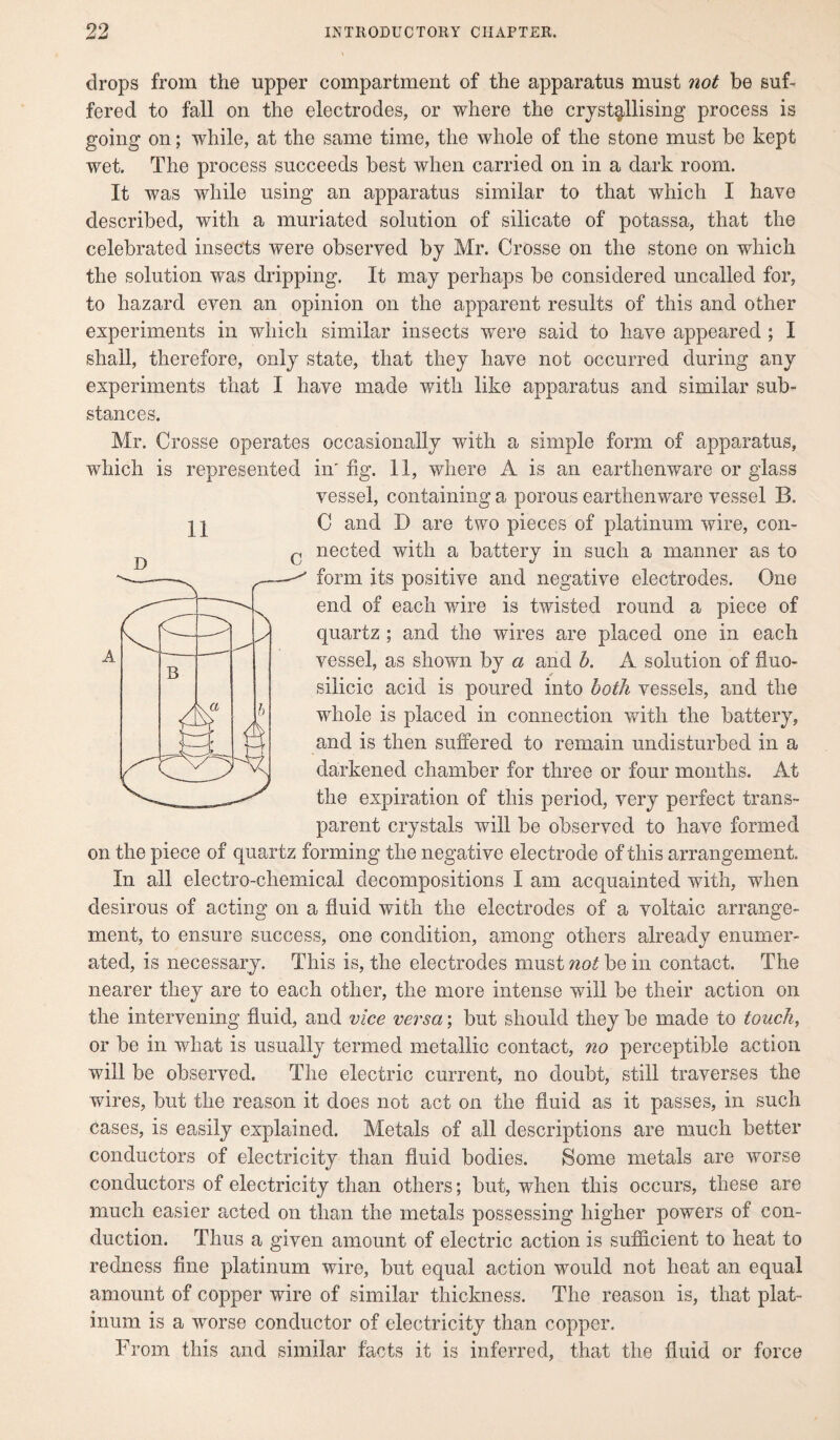 drops from the upper compartment of the apparatus must not be suf¬ fered to fall on the electrodes, or where the crystallising process is going on; while, at the same time, the whole of the stone must be kept wet. The process succeeds best when carried on in a dark room. It was while using an apparatus similar to that which I have described, with a muriated solution of silicate of potassa, that the celebrated insects were observed by Mr. Crosse on the stone on which the solution was dripping. It may perhaps be considered uncalled for, to hazard even an opinion on the apparent results of this and other experiments in which similar insects were said to have appeared ; I shall, therefore, only state, that they have not occurred during any experiments that I have made with like apparatus and similar sub¬ stances. Mr. Crosse operates occasionally with a simple form of apparatus, which is represented in' fig. 11, where A is an earthenware or glass vessel, containing a porous earthenware vessel B. II C and X) are two pieces of platinum wire, con- D c nectecl with a battery in such a manner as to form its positive and negative electrodes. One end of each wire is twisted round a piece of quartz ; and the wires are placed one in each vessel, as shown by a and b. A solution of fluo- silicic acid is poured into both vessels, and the whole is placed in connection with the battery, and is then suffered to remain undisturbed in a darkened chamber for three or four months. At the expiration of this period, very perfect trans¬ parent crystals will be observed to have formed on the piece of quartz forming the negative electrode of this arrangement In all electro-chemical decompositions I am acquainted with, when desirous of acting on a fluid with the electrodes of a voltaic arrange¬ ment, to ensure success, one condition, among others already enumer¬ ated, is necessary. This is, the electrodes must not be in contact. The nearer they are to each other, the more intense will be their action on the intervening fluid, and vice versa; but should they be made to touch, or be in what is usually termed metallic contact, no perceptible action will be observed. The electric current, no doubt, still traverses the wires, but the reason it does not act on the fluid as it passes, in such cases, is easily explained. Metals of all descriptions are much better conductors of electricity than fluid bodies. Some metals are worse conductors of electricity than others; but, when this occurs, these are much easier acted on than the metals possessing higher powers of con¬ duction. Thus a given amount of electric action is sufficient to heat to redness fine platinum wire, but equal action would not heat an equal amount of copper wire of similar thickness. The reason is, that plat¬ inum is a worse conductor of electricity than copper. From this and similar facts it is inferred, that the fluid or force