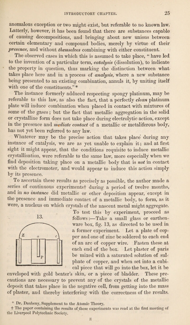 anomalous exception or two might exist, but referable to no known law. Latterly, however, it has been found that there are substances capable of causing decompositions, and bringing about new unions between certain elementary and compound bodies, merely by virtue of their presence, and without themselves combining with either constituent. The observed cases in which this is assumed to take place, “ have led to the invention of a particular term, catalysis (dissolution), to indicate 8 the property in question, thus marking the distinction between what takes place here and in a process of analysis, where a new substance being presented to an existing combination, annuls it, by uniting itself with one of the constituents.” * The instance formerly adduced respecting spongy platinum, may be referable to this law, as also the fact, that a perfectly clean platinum plate will induce combination when placed in contact with mixtures of some of the gases; but the fact that metallic aggregation in the solid or crystalline form does not take place during electrolytic action, except in the presence and mediate contact of a metallic or metaliferous body, has not yet been referred to any law. Whatever may be the precise action that takes place during any instance of catalysis, we are as yet unable to explain it; and at first sight it might appear, that the conditions requisite to induce metallic crystallisation, were referable to the same law, more especially when we find deposition taking place on a metallic body that is not in contact with the electromoter, and would appear to induce this action simply by its presence. To ascertain these results as precisely as possible, the author made a series of continuous experiments! during a period of twelve months, and in no instance did metallic or other deposition appear, except in the presence and immediate contact of a metallic body, to form, as it were, a nucleus on which crystals of the nascent metal might aggregate. To test this by experiment, proceed as follows:—'Take a small glass or earthen¬ ware box, fig. 13, as directed to be used in a former experiment. Let a plate of cop¬ per and one of zinc be soldered to each end of an arc of copper wire. Fasten these at each end of the box. Let plaster of paris be mixed with a saturated solution of sul¬ phate of copper, and when set into a cubi¬ cal piece that will go into the box, let it be enveloped with gold beater’s skin, or a piece of bladder. These pre¬ cautions are necessary to prevent any of the crystals of the metallic deposit that takes place in the negative cell, from getting into the mass of plaster, and thereby interfering with the correctness of the results. * Dr. Daubeny, Supplement to the Atomic Theory. f The paper containing the results of these experiments was read at the first meeting of the Liverpool Polytechnic Society. E 13.