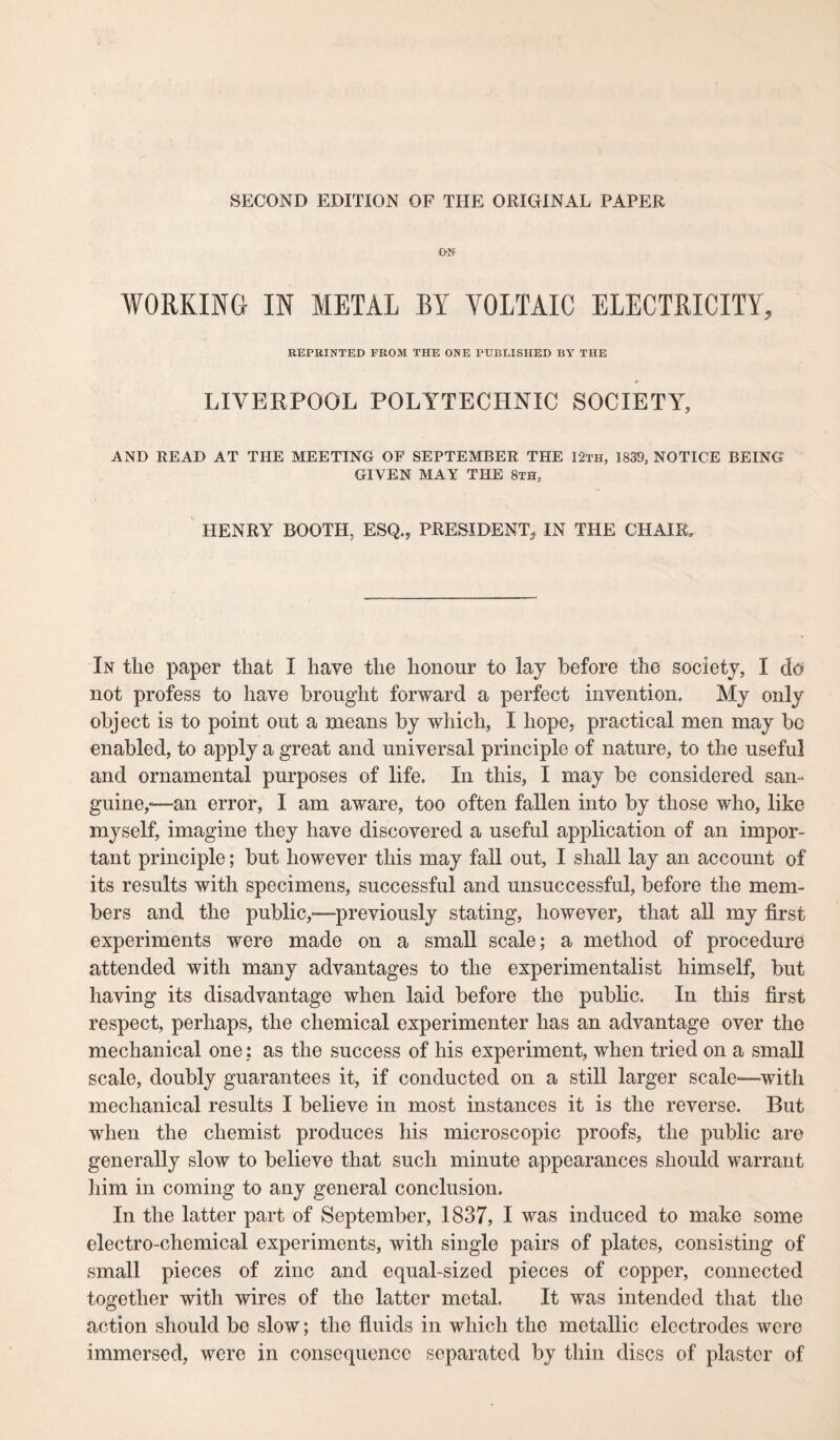 SECOND EDITION OF THE ORIGINAL PAPER ON WORKING IN METAL BY VOLTAIC ELECTRICITY, REPRINTED FROM THE ONE PUBLISHED BY THE LIVERPOOL POLYTECHNIC SOCIETY, AND READ AT THE MEETING OF SEPTEMBER THE 12th, 1839, NOTICE BEING GIVEN MAY THE 8th, HENRY BOOTH, ESQ., PRESIDENT, IN THE CHAIR, In the paper that I have the honour to lay before the society, I do not profess to have brought forward a perfect invention. My only object is to point out a means by which, I hope, practical men may be enabled, to apply a great and universal principle of nature, to the useful and ornamental purposes of life. In this, I may be considered sail- guine,-—an error, I am aware, too often fallen into by those who, like myself, imagine they have discovered a useful application of an impor¬ tant principle; but however this may fall out, I shall lay an account of its results with specimens, successful and unsuccessful, before the mem¬ bers and the public,—previously stating, however, that all my first experiments were made on a small scale; a method of procedure attended with many advantages to the experimentalist himself, but having its disadvantage when laid before the public. In this first respect, perhaps, the chemical experimenter has an advantage over the mechanical one: as the success of his experiment, when tried on a small scale, doubly guarantees it, if conducted on a still larger scale—with mechanical results I believe in most instances it is the reverse. But when the chemist produces his microscopic proofs, the public are generally slow to believe that such minute appearances should warrant him in coming to any general conclusion. In the latter part of September, 1837, I was induced to make some electro-chemical experiments, with single pairs of plates, consisting of small pieces of zinc and equal-sized pieces of copper, connected together with wires of the latter metal. It was intended that the action should be slow; the fluids in which the metallic electrodes were immersed, were in consequence separated by thin discs of plaster of