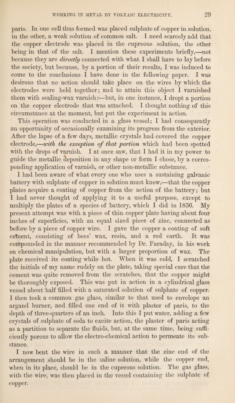 paris. In one cell thus formed was placed sulphate of copper in solution, in the other, a weak solution of common salt, I need scarcely add that the copper electrode was placed in the cupreous solution, the other being in that of the salt. I mention these experiments briefly,—not because they are directly connected with what I shall have to lay before the society, but because, by a portion of their results, I was induced to come to the conclusions I have done in the following paper. I was desirous that no action should take place on the wires by which the electrodes were held together; and to attain this object I varnished them with sealing-wax varnish:—but, in one instance, I dropt a portion on the copper electrode that was attached. I thought nothing of this circumstance at the moment, but put the experiment in action. This operation was conducted in a glass vessel; I had consequently an opportunity of occasionally examining its progress from the exterior. After the lapse of a few days, metallic crystals had covered the copper electrode,-—with the exception of that portion which had been spotted with the drops of varnish. I at once saw, that I had it in my power to guide the metallic deposition in any shape or form I chose, by a corres¬ ponding application of varnish, or other non-metallic substance. I had been aware of what every one who uses a sustaining galvanic battery with sulphate of copper in solution must know,—that the copper plates acquire a coating of copper from the action of the battery; but I had never thought of applying it to a useful purpose, except to multiply the plates of a species of battery, which I did in 1836. My present attempt was with a piece of thin copper plate having about four inches of superficies, with an equal sized piece of zinc, connected as before by a piece of copper wire. I gave the copper a coating of soft cetnent, consisting of bees’ wax, resin, and a red earth. It was compounded in the manner recommended by Dr. Faraday, in his work on chemical manipulation, but with a larger proportion of wax. The plate received its coating while hot. When it was cold, I scratched the initials of my name rudely on the plate, taking special care that the cement was quite removed from the scratches, that the copper might be thoroughly exposed. This was put in action in a cylindrical glass vessel about half filled with a saturated solution of sulphate of copper. I then took a common gas glass, similar to that used to envelope an argand burner, and filled one end of it with plaster of paris, to the depth of three-quarters of an inch. Into this I put water, adding a few crystals of sulphate of soda to excite action, the plaster of paris acting as a partition to separate the fluids, but, at the same time, being suffi¬ ciently porous to allow the electro-chemical action to permeate its sub¬ stance. I now bent the wire in such a manner that the zinc end of the arrangement should be in the saline solution, while the copper end, when in its place, should be in the cupreous solution. The gas glass, with the wire, was then placed in the vessel containing the sulphate of copper.