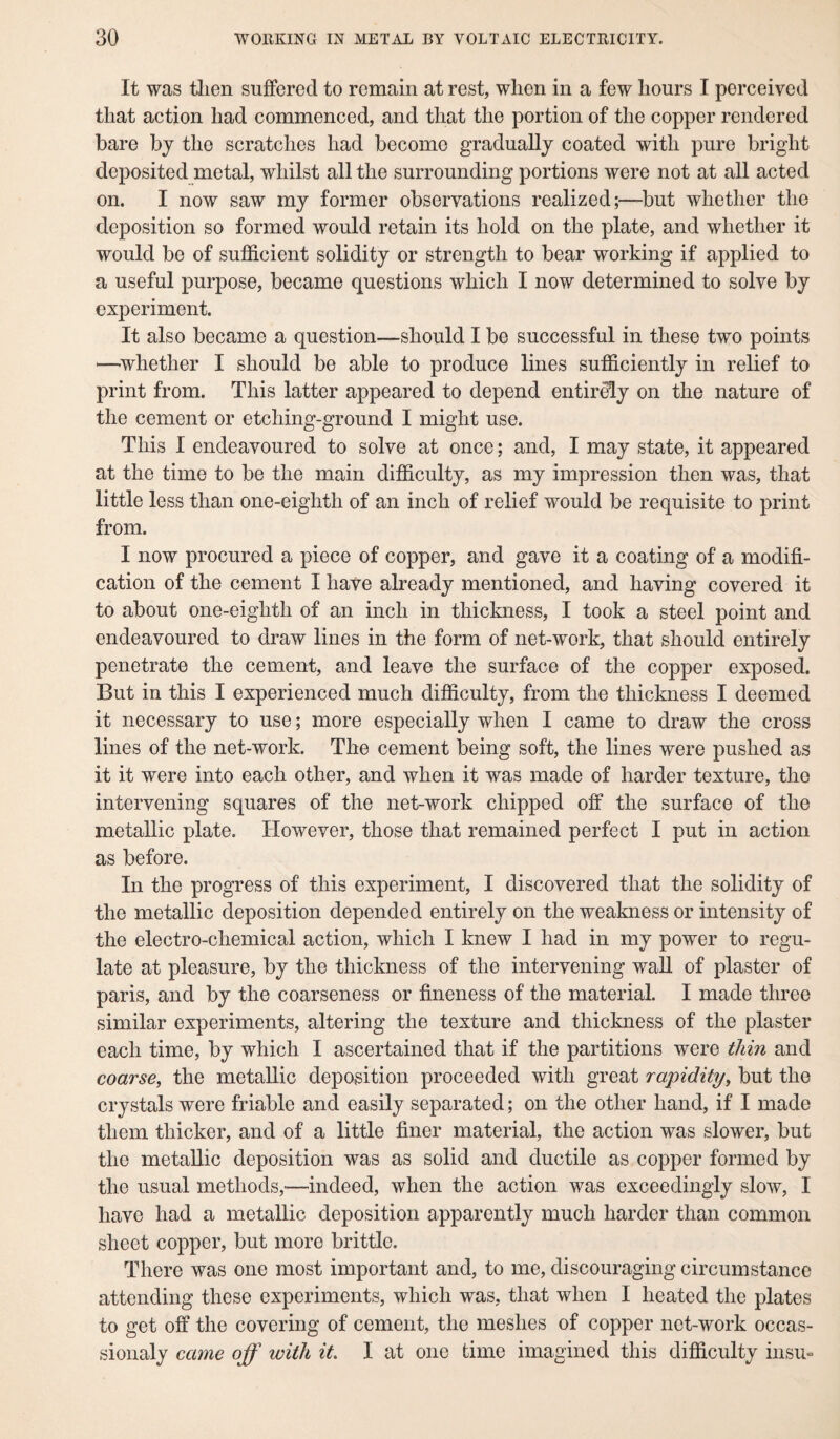 It was then suffered to remain at rest, when in a few hours I perceived that action had commenced, and that the portion of the copper rendered bare by the scratches had become gradually coated with pure bright deposited metal, whilst all the surrounding portions were not at all acted on. I now saw my former observations realized;—but whether the deposition so formed would retain its hold on the plate, and whether it would be of sufficient solidity or strength to bear working if applied to a useful purpose, became questions which I now determined to solve by experiment. It also became a question—should I be successful in these two points —^whether I should be able to produce lines sufficiently in relief to print from. This latter appeared to depend entirely on the nature of the cement or etching-ground I might use. This I endeavoured to solve at once; and, I may state, it appeared at the time to be the main difficulty, as my impression then was, that little less than one-eighth of an inch of relief would be requisite to print from. I now procured a piece of copper, and gave it a coating of a modifi¬ cation of the cement I have already mentioned, and having covered it to about one-eighth of an inch in thickness, I took a steel point and endeavoured to draw lines in the form of net-work, that should entirely penetrate the cement, and leave the surface of the copper exposed. But in this I experienced much difficulty, from the thickness I deemed it necessary to use; more especially when I came to draw the cross lines of the net-work. The cement being soft, the lines were pushed as it it were into each other, and when it was made of harder texture, the intervening squares of the net-work chipped off the surface of the metallic plate. However, those that remained perfect I put in action as before. In the progress of this experiment, I discovered that the solidity of the metallic deposition depended entirely on the weakness or intensity of the electro-chemical action, which I knew I had in my power to regu¬ late at pleasure, by the thickness of the intervening wall of plaster of paris, and by the coarseness or fineness of the material. I made three similar experiments, altering the texture and thickness of the plaster each time, by which I ascertained that if the partitions were thin and coarse, the metallic deposition proceeded with great rapidity, but the crystals were friable and easily separated; on the other hand, if I made them thicker, and of a little finer material, the action was slower, but the metallic deposition was as solid and ductile as copper formed by the usual methods,—indeed, when the action was exceedingly slow, I have had a metallic deposition apparently much harder than common sheet copper, but more brittle. There was one most important and, to me, discouraging circumstance attending these experiments, which was, that when I heated the plates to get off the covering of cement, the meshes of copper net-work occas- sionaly came off with it. I at one time imagined this difficulty insu-