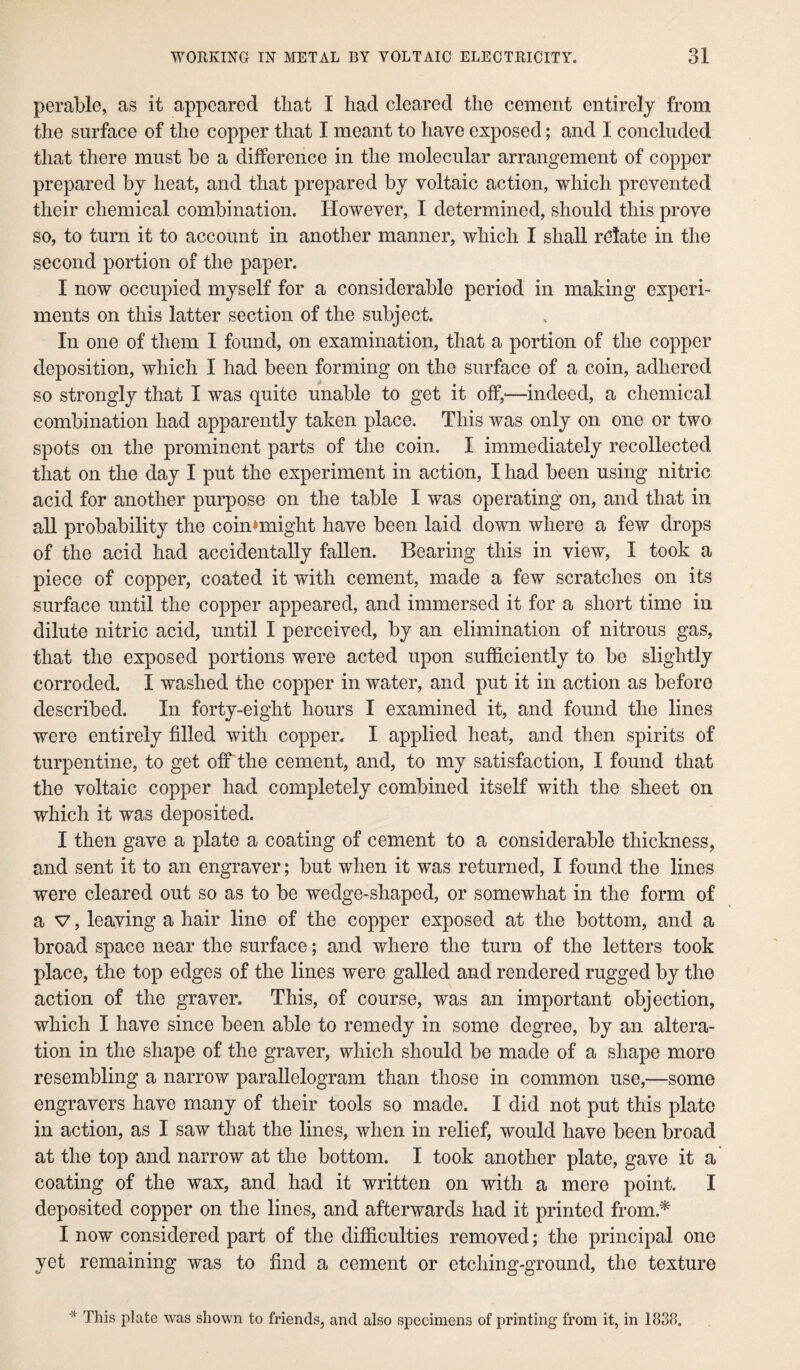 perable, as it appeared that I had cleared the cement entirely from the surface of the copper that I meant to have exposed; and I concluded that there must he a difference in the molecular arrangement of copper prepared by heat, and that prepared by voltaic action, which prevented their chemical combination. However, I determined, should this prove so, to turn it to account in another manner, which I shall relate in the second portion of the paper. I now occupied myself for a considerable period in making experi¬ ments on this latter section of the subject. In one of them I found, on examination, that a portion of the copper deposition, which I had been forming on the surface of a coin, adhered so strongly that I was quite unable to get it off,-—indeed, a chemical combination had apparently taken place. This was only on one or two spots on the prominent parts of the coin. I immediately recollected that on the day I put the experiment in action, I had been using nitric acid for another purpose on the table I was operating on, and that in all probability the coinnnight have been laid down where a few drops of the acid had accidentally fallen. Bearing this in view, I took a piece of copper, coated it with cement, made a few scratches on its surface until the copper appeared, and immersed it for a short time in dilute nitric acid, until I perceived, by an elimination of nitrous gas, that the exposed portions were acted upon sufficiently to be slightly corroded. I washed the copper in water, and put it in action as before described. In forty-eight hours I examined it, and found the lines were entirely filled with copper. I applied heat, and then spirits of turpentine, to get off the cement, and, to my satisfaction, I found that the voltaic copper had completely combined itself with the sheet on which it was deposited. I then gave a plate a coating of cement to a considerable thickness, and sent it to an engraver; but when it was returned, I found the lines were cleared out so as to be wedge-shaped, or somewhat in the form of a v, leaving a hair line of the copper exposed at the bottom, and a broad space near the surface; and where the turn of the letters took place, the top edges of the lines were galled and rendered rugged by the action of the graver. This, of course, was an important objection, which I have since been able to remedy in some degree, by an altera¬ tion in the shape of the graver, which should be made of a shape more resembling a narrow parallelogram than those in common use,—some engravers have many of their tools so made. I did not put this plate in action, as I saw that the lines, when in relief, would have been broad at the top and narrow at the bottom. I took another plate, gave it a coating of the wax, and had it written on with a mere point. I deposited copper on the lines, and afterwards had it printed from.* I now considered part of the difficulties removed; the principal one yet remaining was to find a cement or etching-ground, the texture This plate was shown to friends, and also specimens of printing from it, in 1838.