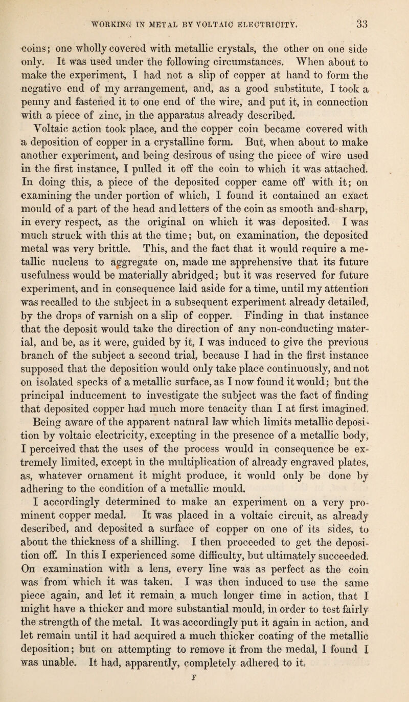 coins; one wholly covered with metallic crystals, the other on one side only. It was used under the following circumstances. When about to make the experiment, I had not a slip of copper at hand to form the negative end of my arrangement, and, as a good substitute, I took a penny and fastened it to one end of the wire, and put it, in connection with a piece of zinc, in the apparatus already described. Voltaic action took place, and the copper coin became covered with a deposition of copper in a crystalline form. But, when about to make another experiment, and being desirous of using the piece of wire used in the first instance, X pulled it off the coin to which it was attached. In doing this, a piece of the deposited copper came off with it; on examining the under portion of which, I found it contained an exact mould of a part of the head and letters of the coin as smooth and sharp, in every respect, as the original on which it was deposited. I was much struck with this at the time; but, on examination, the deposited metal was very brittle. This, and the fact that it would require a me¬ tallic nucleus to aggregate on, made me apprehensive that its future usefulness would be materially abridged; but it was reserved for future experiment, and in consequence laid aside for a time, until my attention was recalled to the subject in a subsequent experiment already detailed, by the drops of varnish on a slip of copper. Finding in that instance that the deposit would take the direction of any non-conducting mater¬ ial, and be, as it were, guided by it, I was induced to give the previous branch of the subject a second trial, because I had in the first instance supposed that the deposition would only take place continuously, and not on isolated specks of a metallic surface, as I now found it would; but the principal inducement to investigate the subject was the fact of finding that deposited copper had much more tenacity than I at first imagined. Being aware of the apparent natural law which limits metallic deposi¬ tion by voltaic electricity, excepting in the presence of a metallic body, I perceived that the uses of the process would in consequence be ex¬ tremely limited, except in the multiplication of already engraved plates, as, whatever ornament it might produce, it would only be done by adhering to the condition of a metallic mould. I accordingly determined to make an experiment on a very pro¬ minent copper medal. It was placed in a voltaic circuit, as already described, and deposited a surface of copper on one of its sides, to about the thickness of a shilling. I then proceeded to get the deposi¬ tion off. In this I experienced some difficulty, but ultimately succeeded. On examination with a lens, every line was as perfect as the coin was from which it was taken. I was then induced to use the same piece again, and let it remain, a much longer time in action, that I might have a thicker and more substantial mould, in order to test fairly the strength of the metal. It was accordingly put it again in action, and let remain until it had acquired a much thicker coating of the metallic deposition; but on attempting to remove it from the medal, I found I was unable. It had, apparently, completely adhered to it.
