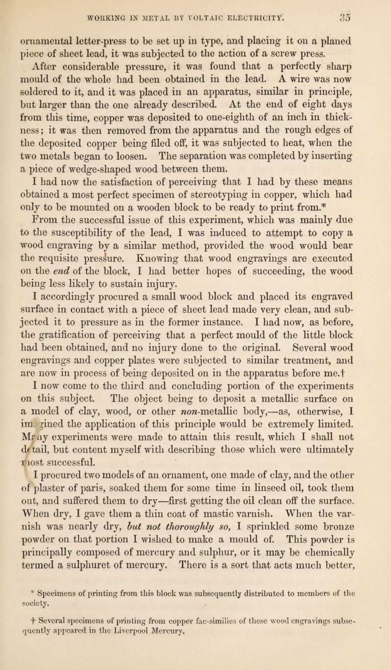 ornamental letter-press to be set up in type, and placing it on a planed piece of sheet lead, it was subjected to the action of a screw press. After considerable pressure, it was found that a perfectly sharp mould of the whole had been obtained in the lead. A wire was now soldered to it, and it was placed in an apparatus, similar in principle, but larger than the one already described. At the end of eight days from this time, copper was deposited to one-eighth of an inch in thick¬ ness ; it was then removed from the apparatus and the rough edges of the deposited copper being filed off, it was subjected to heat, when the two metals began to loosen. The separation was completed by inserting a piece of wedge-shaped wood between them. I had now the satisfaction of perceiving that I had by these means obtained a most perfect specimen of stereotyping in copper, which had only to be mounted on a wooden block to be ready to print from.* From the successful issue of this experiment, which was mainly due to the susceptibility of the lead, I was induced to attempt to copy a wood engraving by a similar method, provided the wood would bear the requisite pressure. Knowing that wood engravings are executed on the end of the block, I had better hopes of succeeding, the wood being less likely to sustain injury. I accordingly procured a small wood block and placed its engraved surface in contact with a piece of sheet lead made very clean, and sub¬ jected it to pressure as in the former instance. I had now, as before, the gratification of perceiving that a perfect mould of the little block had been obtained, and no injury done to the original. Several wood engravings and copper plates were subjected to similar treatment, and are now in process of being deposited on in the apparatus before me.f I now come to the third and concluding portion of the experiments on this subject. The object being to deposit a metallic surface on a model of clay, wood, or other wow-metallic body,—as, otherwise, I im ^ined the application of this principle would be extremely limited. Mf ny experiments were made to attain this result, which I shall not df tail, but content myself with describing those which were ultimately r lost successful. I procured two models of an ornament, one made of clay, and the other of plaster of paris, soaked them for some time in linseed oil, took them out, and suffered them to dry—first getting the oil clean off the surface. When dry, I gave them a thin coat of mastic varnish. When the var¬ nish was nearly dry, but not thoroughly so, I sprinkled some bronze powder on that portion I wished to make a mould of. This powder is principally composed of mercury and sulphur, or it may be chemically termed a sulphuret of mercury. There is a sort that acts much better, * Specimens of printing from this block was subsequently distributed to members of the society. + Several specimens of printing from copper fae-similies of these wood engravings subse¬ quently appeared in the Liverpool Mercury.