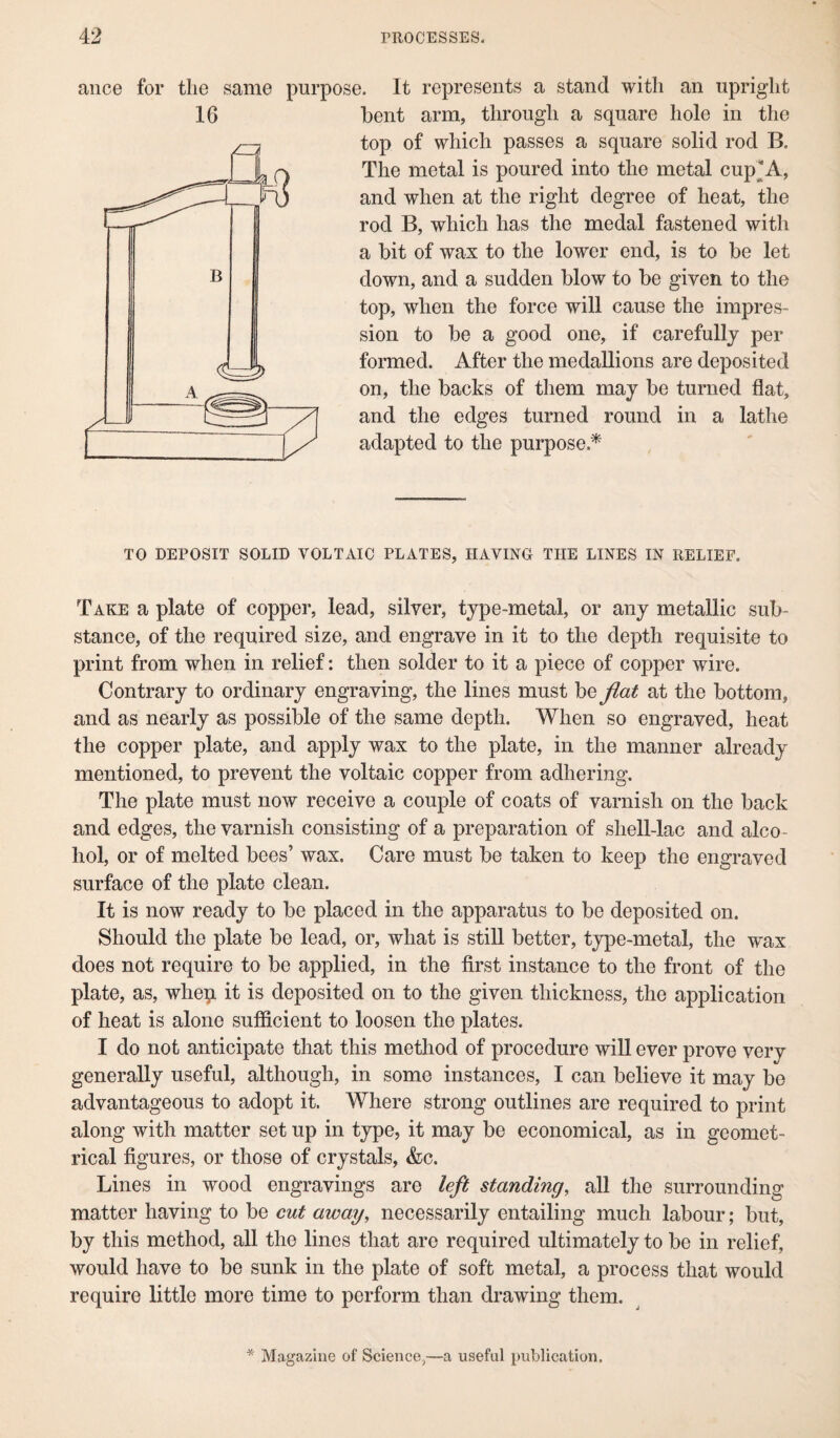 16 ance for tlie same purpose. It represents a stand with an upright bent arm, through a square hole in the top of which passes a square solid rod B. The metal is poured into the metal cup*A, and when at the right degree of heat, the rod B, which has the medal fastened with a bit of wax to the lower end, is to be let down, and a sudden blow to be given to the top, when the force will cause the impres¬ sion to be a good one, if carefully per formed. After the medallions are deposited on, the backs of them may be turned flat, and the edges turned round in a lathe adapted to the purpose.* TO DEPOSIT SOLID VOLTAIC PLATES, HAVING THE LINES IN RELIEF. Take a plate of copper, lead, silver, type-metal, or any metallic sub¬ stance, of the required size, and engrave in it to the depth requisite to print from when in relief: then solder to it a piece of copper wire. Contrary to ordinary engraving, the lines must be flat at the bottom, and as nearly as possible of the same depth. When so engraved, heat the copper plate, and apply wax to the plate, in the manner already mentioned, to prevent the voltaic copper from adhering. The plate must now receive a couple of coats of varnish on the back and edges, the varnish consisting of a preparation of shell-lac and alco¬ hol, or of melted bees’ wax. Care must be taken to keep the engraved surface of the plate clean. It is now ready to be placed in the apparatus to be deposited on. Should the plate be lead, or, what is still better, type-metal, the wax does not require to be applied, in the first instance to the front of the plate, as, whep it is deposited on to the given thickness, the application of heat is alone sufficient to loosen the plates. I do not anticipate that this method of procedure will ever prove very generally useful, although, in some instances, I can believe it may be advantageous to adopt it. Where strong outlines are required to print along with matter set up in type, it may be economical, as in geomet¬ rical figures, or those of crystals, &c. Lines in wood engravings are left standing, all the surrounding matter having to be cut away, necessarily entailing much labour; but, by this method, all the lines that are required ultimately to be in relief, would have to be sunk in the plate of soft metal, a process that would require little more time to perform than drawing them. * Magazine of Science,—a useful publication.