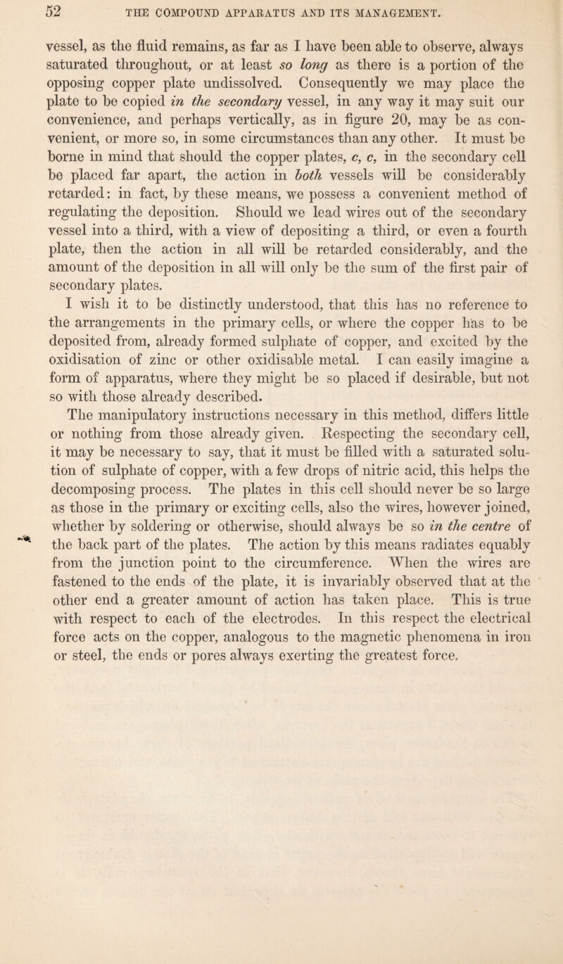 vessel, as the fluid remains, as far as I have been able to observe, always saturated throughout, or at least so long as there is a portion of the opposing copper plate undissolved. Consequently we may place the plate to be copied in the secondary vessel, in any way it may suit our convenience, and perhaps vertically, as in figure 20, may be as con¬ venient, or more so, in some circumstances than any other. It must be borne in mind that should the copper plates, c, c, in the secondary cell be placed far apart, the action in both vessels will be considerably retarded: in fact, by these means, we possess a convenient method of regulating the deposition. Should we lead wires out of the secondary vessel into a third, with a view of depositing a third, or even a fourth plate, then the action in all will be retarded considerably, and the amount of the deposition in all will only be the sum of the first pair of secondary plates. I wish it to be distinctly understood, that this has no reference to the arrangements in the primary cells, or where the copper has to be deposited from, already formed sulphate of copper, and excited by the oxidisation of zinc or other oxidisable metal. I can easily imagine a form of apparatus, where they might be so placed if desirable, but not so with those already described. The manipulatory instructions necessary in this method, differs little or nothing from those already given. Respecting the secondary cell, it may be necessary to say, that it must be filled with a saturated solu¬ tion of sulphate of copper, with a few drops of nitric acid, this helps the decomposing process. The plates in this cell should never be so large as those in the primary or exciting cells, also the wires, however joined, whether by soldering or otherwise, should always be so in the centre of the back part of the plates. The action by this means radiates equably from the junction point to the circumference. When the wires are fastened to the ends of the plate, it is invariably observed that at the other end a greater amount of action has taken place. This is true with respect to each of the electrodes. In this respect the electrical force acts on the copper, analogous to the magnetic phenomena in iron or steel, the ends or pores always exerting the greatest force.