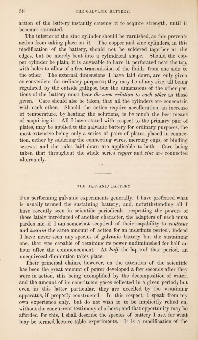 action of the battery instantly causing it to acquire strength, until it becomes saturated. The interior of the zinc cylinder should be varnished, as this prevents action from taking place on it. The copper and zinc cylinders, in this modification of the battery, should not be soldered together at the edges, but be merely bent into a cylindrical shape. Should the cop¬ per cylinder be plain, it is advisable to have it perforated near the top, with holes to allow of a free transmission of the fluids from one side to the other. The external dimensions I have laid down, are only given as convenient for ordinary purposes; they may be of any size, all being regulated by the outside gallipot, but the dimensions of the other por¬ tions of the battery must bear the same relation to each other as those given. Care should also be taken, that all the cylinders are concentric with each other. Should the action require accelleration, an increase of temperature, by heating the solutions, is by much the best means of acquiring it. All I have stated with respect to the primary pair of plates, may be applied to the galvanic battery for ordinary purposes, the most extensive being only a series of pairs of plates, placed in connec¬ tion, either by soldering the connecting wires, mercury cups, or binding screws; and the rules laid down are applicable to both. Care being taken that throughout the whole series copper and zinc are connected alternately. THE GALVANIC BATTERY. For performing galvanic experiments generally, I have preferred what is usually termed the sustaining battery; and, notwithstanding all I have recently seen in scientific periodicals, respecting the powers of those lately introduced of another character, the adapters of each must pardon me, if I am somewhat sceptical of their capability to continue and sustain the same amount of action for an indefinite period; indeed I have never seen any species of galvanic battery, but the sustaining one, that was capable of retaining its power undiminished for half an hour after the commencement. At half the lapse of that period, an unequivocal diminution takes place. Their principal claims, however, on the attention of the scientific has been the great amount of power developed a few seconds after they were in action, this being exemplified by the decomposition of water, and the amount of its constituent gases collected in a given period; but even in this latter particular, they are excelled by the sustaining apparatus, if properly constructed. In this respect, I speak from my own experience only, but do not wish it to be implicitly relied on, without the concurrent testimony of others; and that opportunity may be afforded for this, I shall describe the species of battery I use, for what may be termed lecture table experiments. It is a modification of the