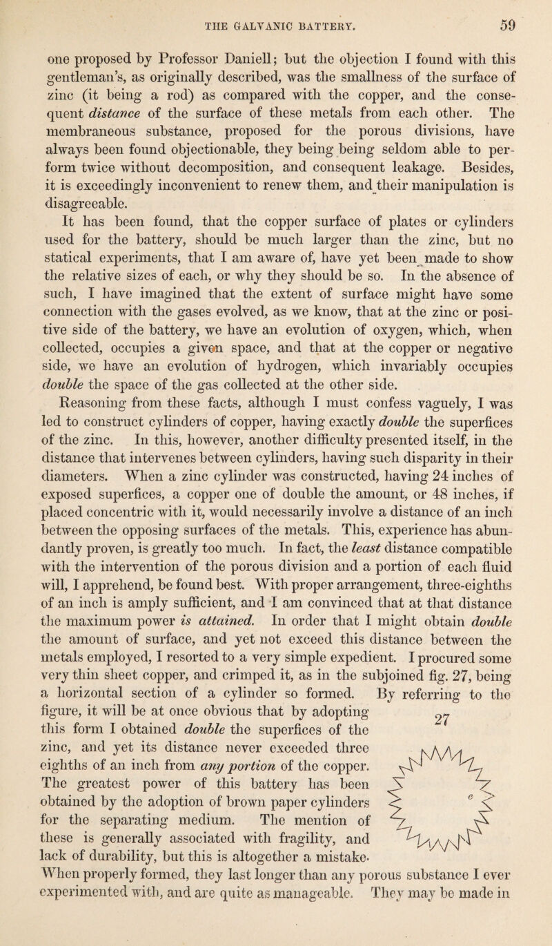 one proposed by Professor Daniell; but the objection I found with this gentleman’s, as originally described, was the smallness of the surface of zinc (it being a rod) as compared with the copper, and the conse¬ quent distance of the surface of these metals from each other. The membraneous substance, proposed for the porous divisions, have always been found objectionable, they being being seldom able to per¬ form twice without decomposition, and consequent leakage. Besides, it is exceedingly inconvenient to renew them, and their manipulation is disagreeable. It has been found, that the copper surface of plates or cylinders used for the battery, should be much larger than the zinc, but no statical experiments, that I am aware of, have yet been made to show the relative sizes of each, or why they should be so. In the absence of such, I have imagined that the extent of surface might have some connection with the gases evolved, as we know, that at the zinc or posi¬ tive side of the battery, we have an evolution of oxygen, which, when collected, occupies a given space, and that at the copper or negative side, wre have an evolution of hydrogen, which invariably occupies double the space of the gas collected at the other side. Reasoning from these facts, although I must confess vaguely, I was led to construct cylinders of copper, having exactly double the superfices of the zinc. In this, however, another difficulty presented itself, in the distance that intervenes between cylinders, having such disparity in their diameters. When a zinc cylinder was constructed, having 24 inches of exposed superfices, a copper one of double the amount, or 48 inches, if placed concentric with it, would necessarily involve a distance of an inch between the opposing surfaces of the metals. This, experience has abun¬ dantly proven, is greatly too much. In fact, the least distance compatible with the intervention of the porous division and a portion of each fluid will, I apprehend, be found best. With proper arrangement, three-eighths of an inch is amply sufficient, and I am convinced that at that distance the maximum power is attained. In order that I might obtain double the amount of surface, and yet not exceed this distance between the metals employed, I resorted to a very simple expedient. I procured some very thin sheet copper, and crimped it, as in the subjoined fig. 27, being a horizontal section of a cylinder so formed. By referring to the figure, it will be at once obvious that by adopting this form I obtained double the superfices of the zinc, and yet its distance never exceeded three eighths of an inch from any portion of the copper. The greatest power of this battery has been obtained by the adoption of brown paper cylinders for the separating medium. The mention of these is generally associated with fragility, and lack of durability, but this is altogether a mistake- When properly formed, they last longer than any porous substance I ever experimented with, and are quite as manageable. They may be made in