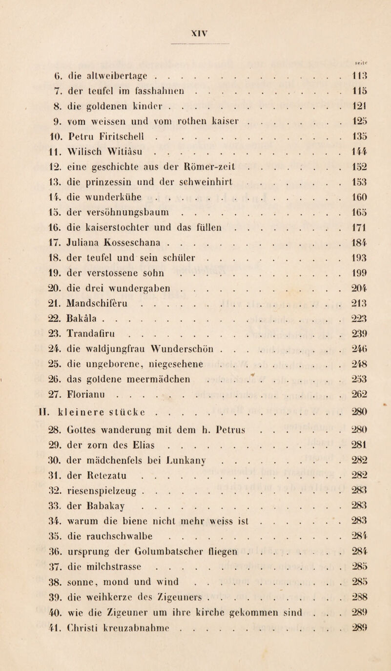 seit«: (i. die altweibertage. 113 7. der teufcl im fasshahnen.115 8. die goldenen kinder.121 9. vom weissen und vom rothen kaiser.125 10. Petru Firitschell.135 11. Wilisch Witiasu.144 12. eine geschichte aus der Römer-zeit ........ 152 13. die prinzessin und der sehweinhirt.153 14. die wunderktihe.160 15. der versöhnungsbaum.165 16. die kaiserstochter und das füllen.171 17. Juliana Kosseschana.184 18. der teufel und sein schüler.193 19. der verstossene sohn.199 20. die drei wundergaben.204 21. Mandschiferu.213 22. Bakäla...223 23. Trandafiru.239 24. die waldjungfrau Wunderschön.246 25. die ungeborene, niegesehene .248 26. das goldene meermädchen .253 27. Florianu.262 II. kleinere stücke.280 28. Gottes Wanderung mit dem h. Petrus.280 29. der zorn des Elias.281 30. der mädchenfels bei Lunkany.282 31. der Retczatu.282 32. riesenspielzeug.283 33. der Babakay.283 34. warum die biene nicht mehr weiss ist.283 35. die rauchschwalbe.284 36. Ursprung der Golumbatscher tliegen.284 37. die milchstrasse.285 38. sonne, mond und wind.285 39. die weihkerzc des Zigeuners.288 40. wie die Zigeuner um ihre kirche gekommen sind . . . 289 41. Christi kreuzabnahme.289