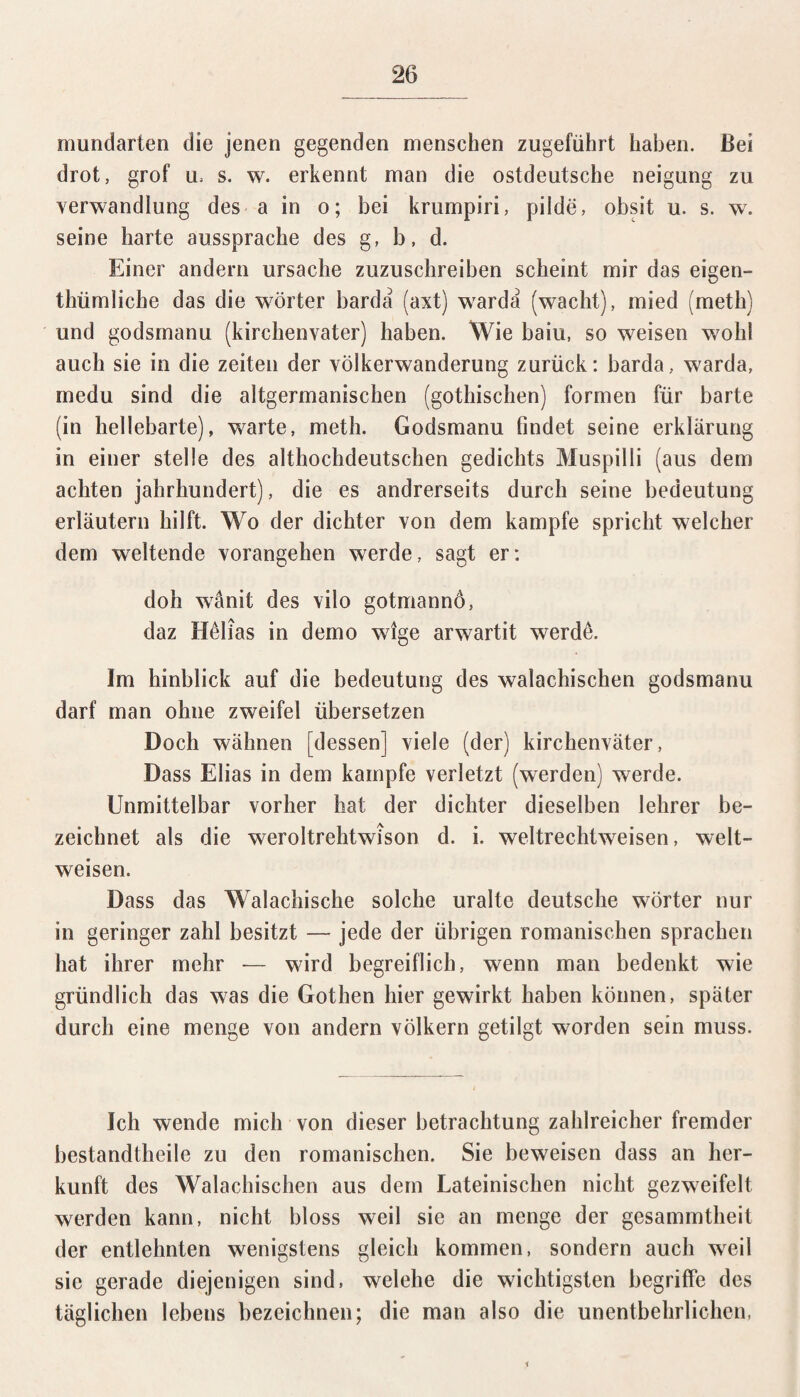 mundarten die jenen gegenden menschen zugeführt haben. Bei drot, grof u> s. w. erkennt man die ostdeutsche neigung zu Verwandlung des a in o; bei krumpiri, pilde, obsit u. s. w. seine harte aussprache des g, b, d. Einer andern Ursache zuzuschreiben scheint mir das eigen- thümliche das die Wörter barda (axt) warda (wacht), mied (meth) und godsmanu (kirchenvater) haben. Wie baiu, so weisen wohl auch sie in die Zeiten der Völkerwanderung zurück: barda, warda, medu sind die altgermanischen (gothischen) formen für barte (in hellebarte), warte, meth. Godsmanu findet seine erklärung in einer stelle des althochdeutschen gedichts Muspilli (aus dem achten Jahrhundert), die es andrerseits durch seine bedeutung erläutern hilft. Wo der dichter von dem kämpfe spricht welcher dem weitende vorangehen werde, sagt er: doh wanit des vilo gotmannö, daz Hßlias in demo wige arwartit werdß. Im hinblick auf die bedeutung des walachischen godsmanu darf man ohne zweifei übersetzen Doch wähnen [dessen] viele (der) kirchenväter, Dass Elias in dem kämpfe verletzt (werden) werde. Unmittelbar vorher hat der dichter dieselben lehrer be¬ zeichnet als die weroltrehtwison d. i. weltrechtweisen, welt¬ weisen. Dass das Walachische solche uralte deutsche Wörter nur in geringer zahl besitzt — jede der übrigen romanischen sprachen hat ihrer mehr -— wird begreiflich, wenn man bedenkt wie gründlich das was die Gothen hier gewirkt haben können, später durch eine menge von andern Völkern getilgt worden sein muss. Ich wende mich von dieser betrachtung zahlreicher fremder bestandtheile zu den romanischen. Sie beweisen dass an her- kunft des Walachischen aus dem Lateinischen nicht gezweifelt werden kann, nicht bloss weil sie an menge der gesammtheit der entlehnten wenigstens gleich kommen, sondern auch weil sic gerade diejenigen sind, welehe die wichtigsten begriffe des täglichen lebens bezeichnen; die man also die unentbehrlichen,