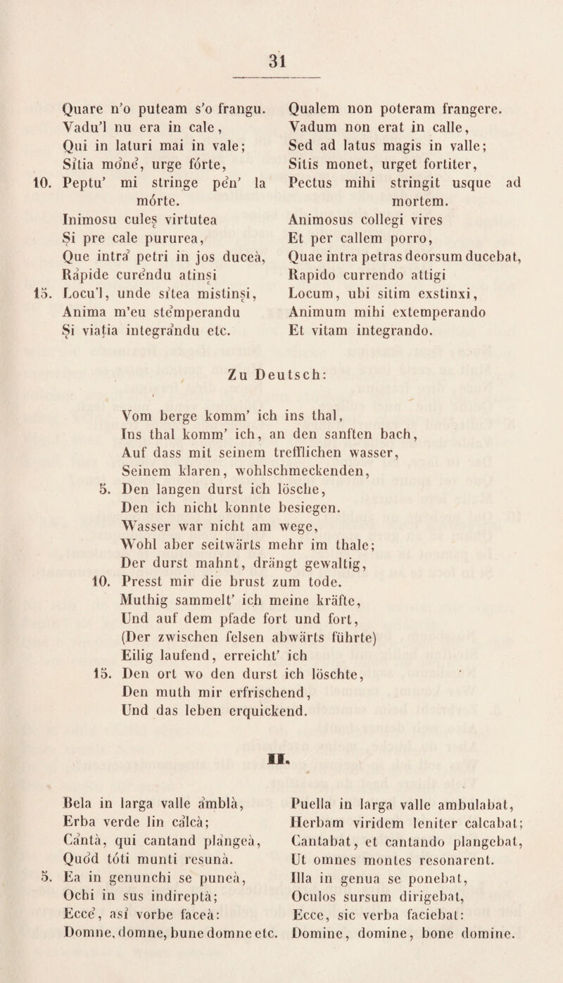 Quare n’o puteam s’o frangu. Vadu’l nu era in cale, Qni in laturi mai in vale; Sitia möne, urge forte, 10. Peptu’ mi stringe peV la mörte. Inimosu cules virtutea Si pre cale pururea, Que intra petri in jos duceä, Rapide curendu atinsi 15. Locu’l, unde sitea mistinsi, Anima m’eu stemperandu Si viatia integrandu etc. Quälern non poteram frangcre. Yadum non erat in calle, Sed ad latus magis in valle; Sitis monet, urget fortiter, Pcctus mihi stringit usque ad mortem. Animosus collegi vires Et per callcm porro, Quae intra petras deorsum ducebat, Rapido currendo atligi Locum, ubi sitim exstinxi, Animum mihi extemperando Et vitam integrando. Zu Deutsch: Vom berge komm’ ich ins thal, Tns thal komm’ ich, an den sanften bach, Auf dass mit seinem trefflichen wasser, Seinem klaren, wohlschmeckenden, 5. Den langen durst ich lösche, Den ich nicht konnte besiegen. Wasser war nicht am wege, Wohl aber seitwärts mehr im thale; Der durst mahnt, drängt gewaltig, 10. Presst mir die brust zum tode. Muthig sammelt’ ich meine kräfte, Und auf dem pfade fort und fort, (Der zwischen felsen abwärts führte) Eilig laufend, erreicht’ ich 15. Den ort wo den durst ich löschte, Den muth mir erfrischend, Und das leben erquickend. II. Bela in larga valle ämblä, Erba verde lin cälcä; Cäntä, qui cantand plängeä, Quöd töti munti resunä. 5. Ea in genunchi se puneä, Ochi in sus indireptä; Ecce\ asl vorbe faceä: Domne, domne, bune domne etc. Puella in larga valle ambulabat, Herbam viridem lenitcr calcabat; Cantabat, et cantando plangebat, Ut omnes montes rcsonarenl. lila in genua se ponebat, Oculos sursum dirigebat, Ecce, sic verba faciebat: Domine, domine, bone domine.