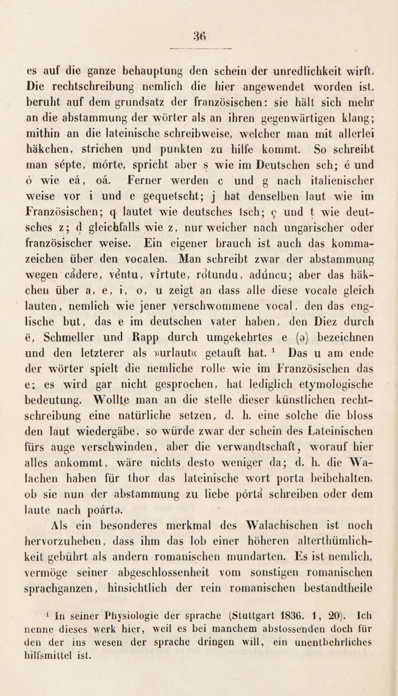 es auf die ganze behauptung den schein der Unredlichkeit wirft. Die rechtschreibung nemlich die hier angewendet worden ist, beruht auf dem grundsatz der französischen: sie halt sich mehr an die abstammung der Wörter als an ihren gegenwärtigen klang; mithin an die lateinische Schreibweise, weicher man mit allerlei häkchen, strichen und punkten zu hilfe kommt. So schreibt man söpte, mörte, spricht aber s wie im Deutschen sch; e und ö wie ea, oä. Ferner werden c und g nach italienischer w7eise vor i und e gequetscht; j hat denselben laut wie im Französischen; q lautet wie deutsches tsch; e und t wie deut¬ sches z; d gleichfalls wie z, nur weicher nach ungarischer oder französischer weise. Ein eigener brauch ist auch das kornrna- zeichen über den vocalen. Man schreibt zwar der abstammung wegen cadere, ventu, virtute, rotundu, adüncu; aber das häk¬ chen über a, e, i, o, u zeigt an dass alle diese vocale gleich lauten, nemlich wie jener verschwommene vocal, den das eng¬ lische but, das e im deutschen vater haben, den Diez durch e, Schmeller und Rapp durch umgekehrtes e (a) bezeichnen und den letzterer als »urlautcc getauft hat. 1 Das u am ende der Wörter spielt die nemliche rolle wie im Französischen das e; es wird gar nicht gesprochen, hat lediglich etymologische bedeutung. Wollte man an die stelle dieser künstlichen recht¬ schreibung eine natürliche setzen, d. h. eine solche die bloss den laut wiedergäbe, so würde zwar der schein des Lateinischen fürs äuge verschwinden, aber die Verwandtschaft, worauf hier alles ankommt, wäre nichts desto weniger da; d. h. die Wa¬ lachen haben für thor das lateinische wort porta beibehalten, ob sie nun der abstammung zu liebe pörta schreiben oder dem laute nach poärta. Als ein besonderes merkmal des Walachischen ist noch hervorzuheben, dass ihm das lob einer höheren alterthümlich- keif gebührt als andern romanischen mundarten. Es ist nemlich, vermöge seiner abgeschlossenheit vom sonstigen romanischen sprachganzen, hinsichtlich der rein romanischen bestandtheile 1 In seiner Physiologie der spräche (Stuttgart 1836. 1, 20). Ich nenne dieses werk hier, weil es bei manchem abstossenden doch für den der ins wesen der spräche dringen will, ein unentbehrliches hilfsmitlel ist.