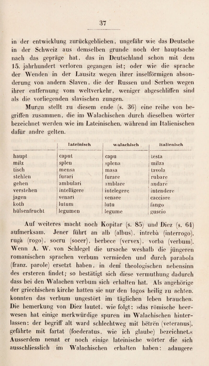 in der entwicklung zurückgeblieben, ungefähr wie das Deutsche in der Schweiz aus demselben gründe noch der hauptsache nach das gepräge hat, das in Deutschland schon mit dem J5. Jahrhundert verloren gegangen ist; oder wie die spräche der Wenden in der Lausitz wegen ihrer inselförmigen abson- derung von andern Slaven, die der Russen und Serben wegen ihrer entfernung vom weitverkehr, weniger abgeschliffen sind als die vorliegenden slavischen zungen. Murgu stellt zu diesem ende (s. 36) eine reihe von be¬ griffen zusammen, die im Walachischen durch dieselben Wörter bezeichnet werden wie im Lateinischen, wahrend im Italienischen dafür andre gelten. lateinisch walacliisch 1 italienisch haupt caput capu {iesta milz spien splena | milza tisch mensa masa tavola stehlen furari furare i rubare gehen ambulari ambla re jandare verstehen intelligere inteleger« interniere jagen venari venare ! cacciare koth lutum lutu 1 Tango hülsenfrucht legumen legume | guscio Auf weiteres macht noch Kopitar (s. 85) und Diez (s. 64) aufmerksam. Jener führt an alb (albus), intrebä (interrogo), rugä (rogo), socru (socer), berbece (vervex), vorba (verbum). Wenn A. W. von Schlegel die Ursache weshalb die jüngeren romanischen sprachen verbum vermieden und durch parabola (franz. parole) ersetzt haben, in dem theologischen nebensinn des ersteren findet; so bestätigt sich diese vermuthung dadurch dass bei den Walachen verbum sich erhalten hat. Als angehörige der griechischen kirche hatten sie nur den logos heilig zu achten, konnten das verbum ungestört im täglichen leben brauchen. Die bemerkung von Diez lautet, wie folgt: »das römische heer- wesen hat einige merkwürdige spuren im Walachischen hinter¬ lassen: der begriff alt ward schlechtweg mit betren (veteranus), geführte mit fartat (foederatus, wie ich glaube) bezeichnet.« Ausserdem nennt er noch einige lateinische Wörter die sich ausschliesslich im Walachischen erhalten haben: adaugere