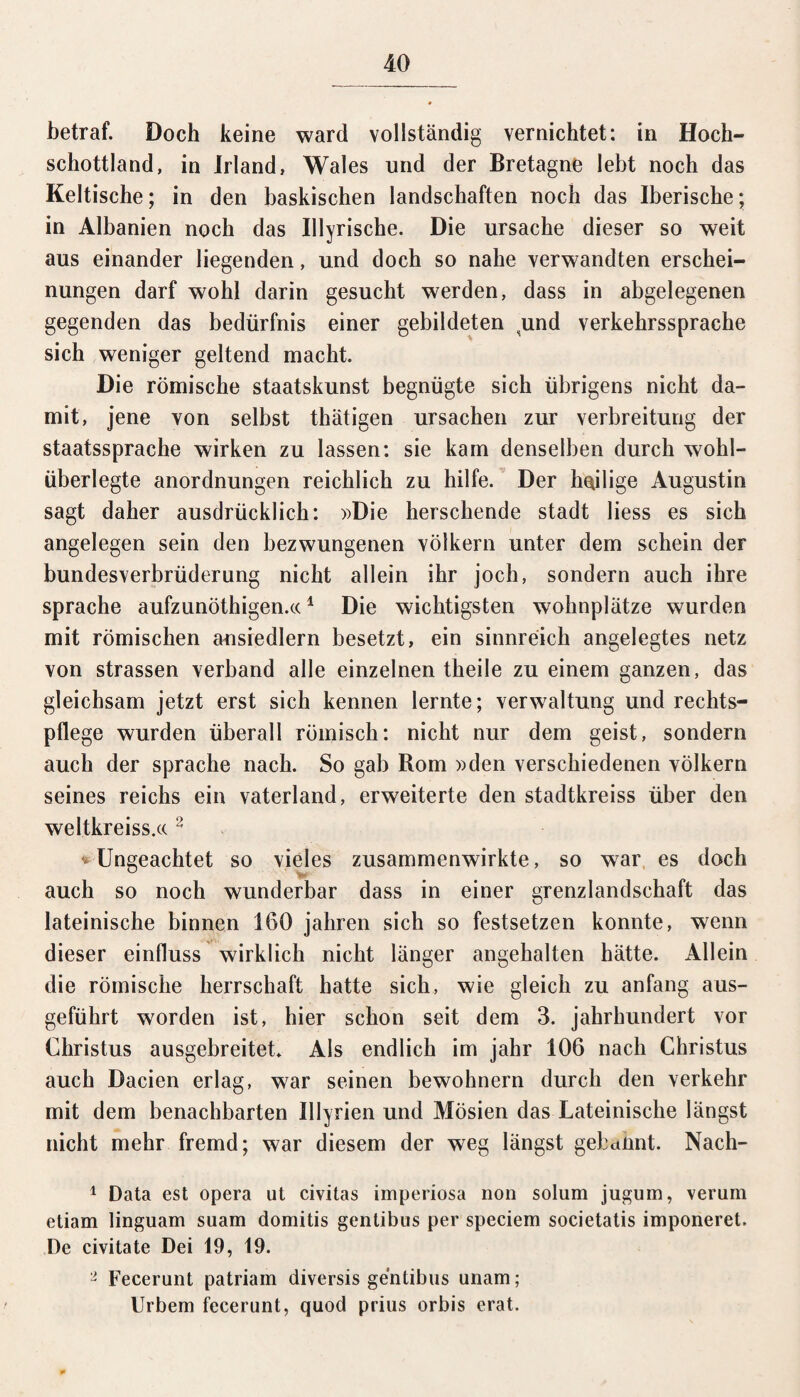 betraf. Doch keine ward vollständig vernichtet: in Hoch¬ schottland, in Irland, Wales und der Bretagne lebt noch das Keltische; in den baskischen landschaften noch das Iberische; in Albanien noch das Illyrische. Die Ursache dieser so weit aus einander liegenden, und doch so nahe verwandten erschei- nungen darf wohl darin gesucht werden, dass in abgelegenen gegenden das bedürfnis einer gebildeten und Verkehrssprache sich weniger geltend macht. Die römische staatskunst begnügte sich übrigens nicht da¬ mit, jene von selbst thätigen Ursachen zur Verbreitung der Staatssprache wirken zu lassen: sie kam denselben durch wohl¬ überlegte anordnungen reichlich zu hilfe. Der heilige Augustin sagt daher ausdrücklich: »Die herschende stadt liess es sich angelegen sein den bezwungenen Völkern unter dem schein der bundesverbrüderung nicht allein ihr joch, sondern auch ihre spräche aufzunöthigen.«1 Die wichtigsten wohnplätze wurden mit römischen ansiedlern besetzt, ein sinnreich angelegtes netz von strassen verband alle einzelnen theile zu einem ganzen, das gleichsam jetzt erst sich kennen lernte; Verwaltung und rechts- pflege wurden überall römisch: nicht nur dem geist, sondern auch der spräche nach. So gab Rom »den verschiedenen Völkern seines reichs ein Vaterland, erweiterte den stadtkreiss über den weltkreiss.cc2 * Ungeachtet so vieles zusammenwirkte, so war es doch auch so noch wunderbar dass in einer grenzlandschaft das lateinische binnen 160 jahren sich so festsetzen konnte, wenn dieser einfluss wirklich nicht länger angehalten hätte. Allein die römische herrschaft hatte sich, wie gleich zu anfang aus¬ geführt worden ist, hier schon seit dem 3. jahrhundert vor Christus ausgebreitet* Als endlich im jahr 106 nach Christus auch Dacien erlag, war seinen bewohnern durch den verkehr mit dem benachbarten Ulyrien und Mösien das Lateinische längst nicht mehr fremd; war diesem der weg längst gebannt. Nach- 1 Data est opera ut civitas imperiosa non solum jugum, verum etiam linguam suam domitis gentibus per speciem societatis imponeret. De civitate Dei 19, 19. a Fecerunt patriam diversis gentibus unam; Urbem fecerunt, quod prius orbis erat.