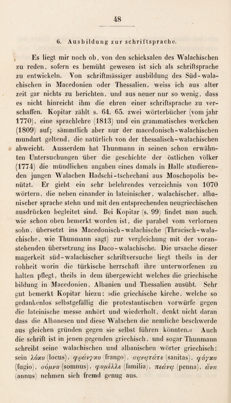 6. Ausbildung zur Schriftsprache. Es liegt mir noch ob, von den Schicksalen des Walachischen zu reden, sofern es bemüht gewesen ist sich als Schriftsprache zu entwickeln. Yon schriftmassiger ausbildung des Süd-wala¬ chischen in Macedonien oder Thessalien, weiss ich aus alter zeit gar nichts zu berichten, und aus neuer nur so wenig, dass es nicht hinreicht ihm die ehren einer Schriftsprache zu ver¬ schaffen. Kopitar zählt s. 64. 65. zwei Wörterbücher (vom jahr 1770), eine Sprachlehre (1813) und ein grammatisches werkchen (1809) auf; sämmtlich aber nur der macedonisch-walachischen mundart geltend, die natürlich von der thessalisch-walachischen abweicht. Ausserdem hat Thunmann in seinen schon erwähn¬ ten Untersuchungen über die geschichte der östlichen Völker (1774) die mündlichen angaben eines damals in Halle studieren¬ den jungen Walachen Hadschi-tschechani aus Moschopolis be¬ nützt. Er giebt ein sehr belehrendes Verzeichnis von 1070 Wörtern, die neben einander in lateinischer, walachischer, alba¬ nischer spräche stehn und mit den entsprechenden neugriechischen ausdrücken begleitet sind. Bei Kopitar (s. 99) findet man auch, wie schon oben bemerkt worden ist, die parabel vom verlornen sohn, übersetzt ins Macedonisch-walachische (Thracisch-wala- chische, wie Thunmann sagt) zur Vergleichung mit der voran¬ stehenden Übersetzung ins Daco-walachische. Die Ursache dieser magerkeit süd-walachischer schriftversuche liegt theils in der rohheit worin die türkische herrschaft ihre unterworfenen zu halten pflegt, theils in dem Übergewicht welches die griechische bildung in Macedonien, Albanien und Thessalien ausübt. Sehr gut bemerkt Kopitar hiezu: »die griechische kirche, welche so gedankenlos selbstgefällig die protestantischen vorwürfe gegen die lateinische messe anhört und wiederholt, denkt nicht daran dass die Albanesen und diese Walachen die nemliche beschwerde aus gleichen gründen gegen sie selbst führen könnten.« Auch die schrift ist in jenen gegenden griechisch , und sogar Thunmann schreibt seine walachischen und albanischen Wörter griechisch: sein 16x8 (locus), cpQav/yx8 frango), aavardze (sanitas), cpvyxs (fugio), G0fjLV8 (somnus), cpv/uslhs (familia), neava (penna), äv8 (annus) nehmen sich fremd genug aus.