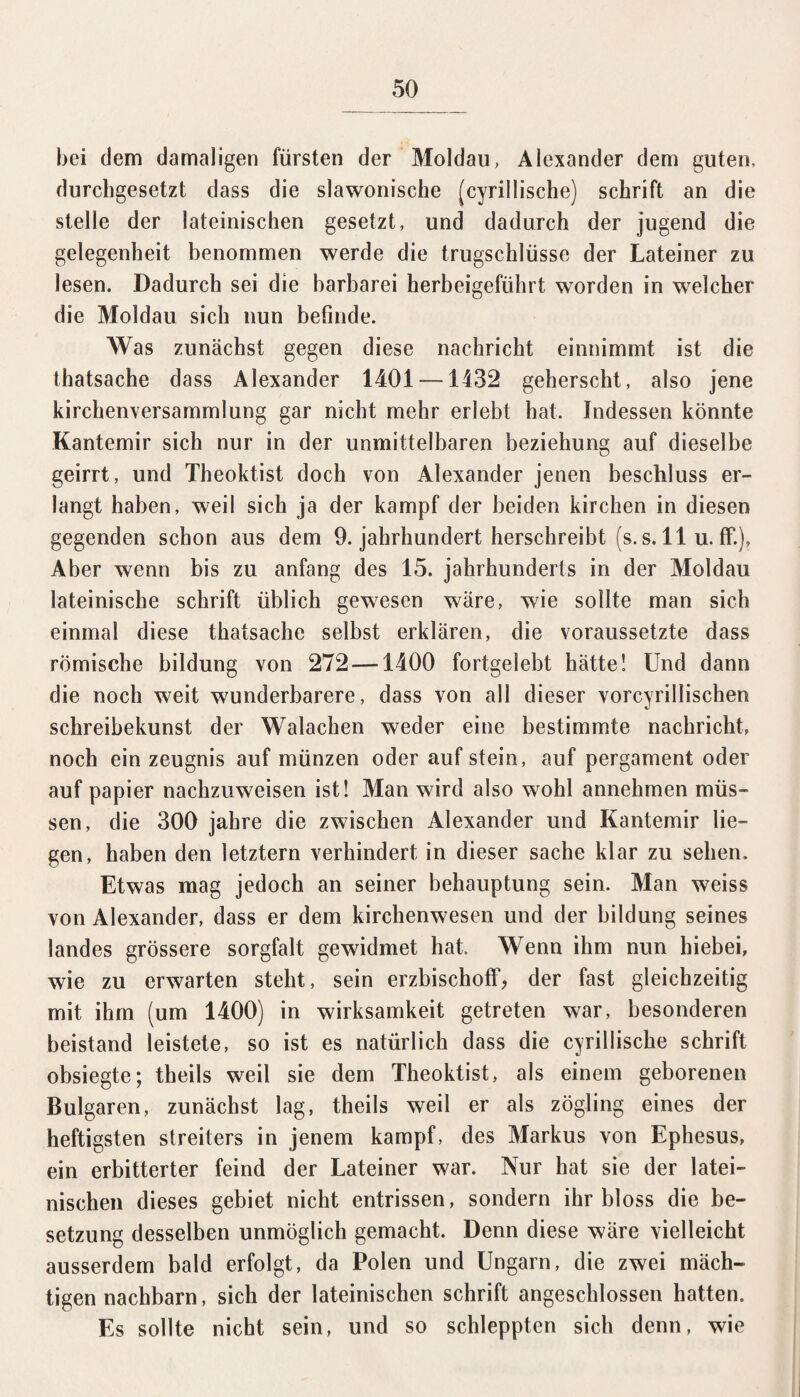 bei dem damaligen fürsten der Moldau, Alexander dem guten, durchgesetzt dass die slawonische (cyrillische) schrift an die stelle der lateinischen gesetzt, und dadurch der jugend die gelegenheit benommen werde die trugschlüsse der Lateiner zu lesen. Dadurch sei die barbarei herbeigeführt worden in welcher die Moldau sich nun befinde. Was zunächst gegen diese nachrieht einnimmt ist die thatsache dass Alexander 1401 — 1132 geherscht, also jene kirchenversammlung gar nicht mehr erlebt hat. Indessen könnte Kantemir sich nur in der unmittelbaren beziehung auf dieselbe geirrt, und Theoktist doch von Alexander jenen beschluss er¬ langt haben, weil sich ja der kampf der beiden kirchen in diesen gegenden schon aus dem 9. jahrhundert herschreibt (s. s. 11 u. ff.), Aber wenn bis zu anfang des 15. jahrhunderts in der Moldau lateinische schrift üblich gewesen wäre, wie sollte man sich einmal diese thatsache selbst erklären, die voraussetzte dass römische bildung von 272—1400 fortgelebt hätte! Und dann die noch weit wunderbarere, dass von all dieser vorcyrillischen Schreibekunst der Walachen weder eine bestimmte nachricht, noch ein Zeugnis auf münzen oder auf stein, auf pergament oder auf papier nachzuweisen ist! Man wird also wohl annehmen müs¬ sen, die 300 jahre die zwischen Alexander und Kantemir lie¬ gen, haben den letztem verhindert in dieser sache klar zu sehen. Etwas mag jedoch an seiner behauptung sein. Man weiss von Alexander, dass er dem kirchenwesen und der bildung seines landes grössere Sorgfalt gewidmet hat. Wenn ihm nun hiebei, wie zu erwarten steht, sein erzbischoff, der fast gleichzeitig mit ihm (um 1400) in Wirksamkeit getreten war, besonderen beistand leistete, so ist es natürlich dass die cyrillische schrift obsiegte; theils weil sie dem Theoktist, als einem geborenen Bulgaren, zunächst lag, theils weil er als zögling eines der heftigsten Streiters in jenem kampf, des Markus von Ephesus, ein erbitterter feind der Lateiner war. Nur hat sie der latei¬ nischen dieses gebiet nicht entrissen, sondern ihr bloss die be- setzung desselben unmöglich gemacht. Denn diese wäre vielleicht ausserdem bald erfolgt, da Polen und Ungarn, die zwei mäch¬ tigen nachbarn, sich der lateinischen schrift angeschlossen hatten. Es sollte nicht sein, und so schleppten sich denn, wie