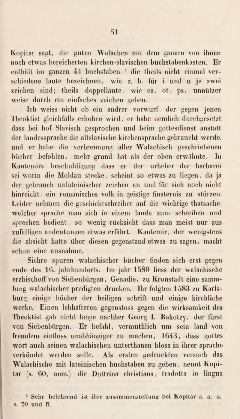 Kopitar sagt, die guten Walachen mit dem ganzen von ihnen noch etwas bereicherten kirchen-slavischen buchstabenkasten. Er enthält im ganzen 44- buchstaben, 1 die theils nicht einmal ver¬ schiedene laute bezeichnen, wie z. b. für i und u je zwei Zeichen sind; theils doppellaute, wie ea, ot, ps, unnützer weise durch ein einfaches Zeichen geben. Ich weiss nicht ob ein andrer vorwurf, der gegen jenen Theoktist gleichfalls erhoben wird, er habe nemlich durchgesetzt dass bei hof Slavisch gesprochen und beim gottesdienst anstatt der landessprache die altslavische kirchensprache gebraucht werde, und er habe die Verbrennung aller Walachisch geschriebenen bücher befohlen, mehr grund hat als der oben erwähnte. In Kantemirs beschuldigung dass er der Urheber der barbarei sei worin die Moldau stecke, scheint so etwas zu liegen, da ja der gebrauch unlateinischer Zeichen an und für sich noch nicht hinreicht, ein romanisches volk in geistige Finsternis zu stürzen. Leider nehmen die geschichtschreiber auf die wichtige thatsache, welcher spräche man sich in einem lande zum schreiben und sprechen bedient, so wenig rücksicht dass man meist nur aus zufälligen andeutungen etwas erfährt. Kantemir, der wenigstens die absicht hatte über diesen gegenständ etwas Zusagen, macht schon eine ausnahme. Sichre spuren walachischer bücher finden sich erst gegen ende des 16. Jahrhunderts. Im jahr 1580 liess der walachische erzbischoff von Siebenbürgen, Genadie, zu Kronstadt eine Samm¬ lung walachischer predigten drucken. Ihr folgten 1583 zu Karls¬ burg einige bücher der heiligen schrift und einige kirchliche werke. Einen lebhafteren gegenstoss gegen die Wirksamkeit des Theoktist gab nicht lange nachher Georg I. Rakotzy, der fürst von Siebenbürgen. Er befahl, verrnuthlich um sein land von fremdem einfluss unabhängiger zu machen, 1643, dass gottes wort auch seinen walachischen unterthanen bloss in ihrer spräche verkündet werden solle. Als ersten gedruckten versuch das Walachische mit lateinischen buchstaben zu geben, nennt Kopi¬ tar (s. 60, anm.) die Dottrina christiana, tradotta in lingua 1 Sehr belehrend ist ihre Zusammenstellung bei Kopitar a. a. o. s. 70 und tt.