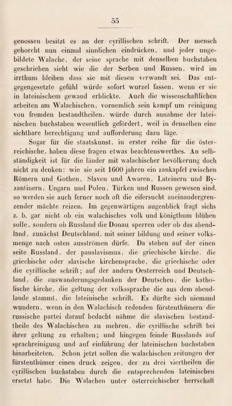 genossen besitzt es an der cyrillischen schritt. Der mensch gehorcht nun einmal sinnlichen eindrücken, und jeder unge¬ bildete Walache, der seine spräche mit denselben buchstaben geschrieben sieht wie die der Serben und Russen, wird im irrthum bleiben dass sie mit diesen verwandt sei. Das ent¬ gegengesetzte gefühl würde sofort wurzel fassen, wenn er sie in lateinischem gewand erblickte. Auch die wissenschaftlichen arbeiten am Walachischen, vornemlich sein kampf um reinigung von fremden bestandtheilen, würde durch annahme der latei¬ nischen buchstaben wesentlich gefördert, weil in denselben eine sichtbare berechtigung und aufforderung dazu läge. Sogar für die staatskunst, in erster reihe für die öster¬ reichische, haben diese fragen etwas beachtenswertes. An Selb¬ ständigkeit ist für die länder mit walachischer bevölkerung doch nicht zu denken: wie sie seit 1600 Jahren ein Zankapfel zwischen Römern und Gothen, Slaven und Awaren, Lateinern und Ry- zantinern, Ungarn und Polen, Türken und Russen gewesen sind, so werden sie auch ferner noch oft die eifersucht aneinandergren¬ zender mächte reizen. Im gegenwärtigen augenblick fragt sichs z. b. gar nicht ob ein walachisches volk und königtlmm blühen solle, sondern ob Russland die Donau sperren oder ob das abend- land, zunächst Deutschland, mit seiner bildung und seiner Volks¬ menge nach osten ausströmen dürfe. Da stehen auf der einen seite Russland, der panslavismus, die griechische kirche, die griechische oder slavische kirchensprache, die griechische oder die cyrillische schrift; auf der andern Oesterreich und Deutsch¬ land, die auswanderungsgedanken der Deutschen, die katho¬ lische kirche, die geltung der Volkssprache die aus dem abend¬ lande stammt, die lateinische schrift. Es dürfte sich niemand wundern, wenn in den Walachiseh redenden fürstenthümern die russische partei darauf bedacht nähme die slavischen bestand- theile des Walachischen zu mehren, die cyrillische schrift bei ihrer geltung zu erhalten; und hingegen feinde Russlands auf Sprachreinigung und auf einführung der lateinischen buchstaben hinarbeiteten. Schon jetzt sollen die walachischen Zeitungen der fürstenthümer einen druck zeigen, der zu drei viertheilen die cyrillischen buchstaben durch die entsprechenden lateinischen ersetzt habe. Die Walachen unter österreichischer herrschaft