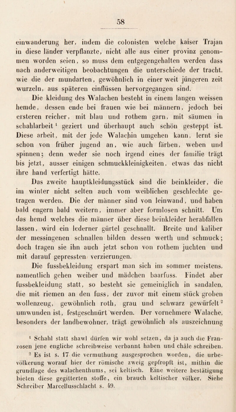 einwanderung her, indem die colonisten welche kaiser Trajan in diese länder verpflanzte, nicht alle aus einer provinz genom¬ men worden seien, so muss dem entgegengehalten werden dass nach anderweitigen beobachtungen die unterschiede der tracht, wie die der mundarten, gewöhnlich in einer weit jüngeren zeit wurzeln, aus späteren einflüssen hervorgegangen sind. Die kleidung des Walachen besteht in einem langen weissen hemde, dessen ende bei frauen wie bei männern, jedoch bei eisteren reicher, mit blau und rothem garn, mit säumen in schahlarbeit1 geziert und überhaupt auch schön gesteppt ist. Diese arbeit, mit der jede Walachin umgehen kann, lernt sie schon von früher jugend an, wie auch färben, weben und spinnen 5 denn weder sie noch irgend eines der familie trägt bis jetzt, ausser einigen Schmuckkleinigkeiten, etwas das nicht ihre hand verfertigt hätte. Das zweite hauptkleidungsstück sind die beinkleider, die im winter nicht selten auch vom weiblichen geschlechte ge¬ tragen werden. Die der männer sind von leinwand, und haben bald engern bald weitern, immer aber formlosen schnitt. Um das hemd welches die männer über diese beinkleider herabfallen lassen, wird ein lederner giirtel geschnallt. Breite und kaliber der messingenen schnallen bilden dessen werth und schmuck; doch tragen sie ihn auch jetzt schon von rothem juchten und mit darauf gepressten Verzierungen. Die fussbekleidung erspart man sich im sommer meistens, namentlich gehen weiber und mädchen baarfuss. Findet aber fussbekleidung statt, so besteht sie gemeiniglich in Sandalen, die mit riemen an den fuss, der zuvor mit einem stück groben wollenzeug, gewöhnlich roth, grau und schwarz gewürfelt2 umwunden ist, festgeschnürt werden. Der vornehmere Walache, besonders der landbewohner, trägt gewöhnlich als auszeichnung 1 Schahl statt shawl dürfen wir wohl setzen, da ja auch die Fran¬ zosen jene engliche Schreibweise verbannt haben und chäle schreiben. 2 Es ist s. 17 die vermuthung ausgesprochen worden, die Urbe¬ völkerung worauf hier der römische zweig gepfropft ist, mithin die grundlage des walachenthums, sei keltisch. Eine weitere beslätigung bieten diese gegitterten Stoffe, ein brauch keltischer Völker. Siehe Schreiber Marcellusschlacht s. 49.