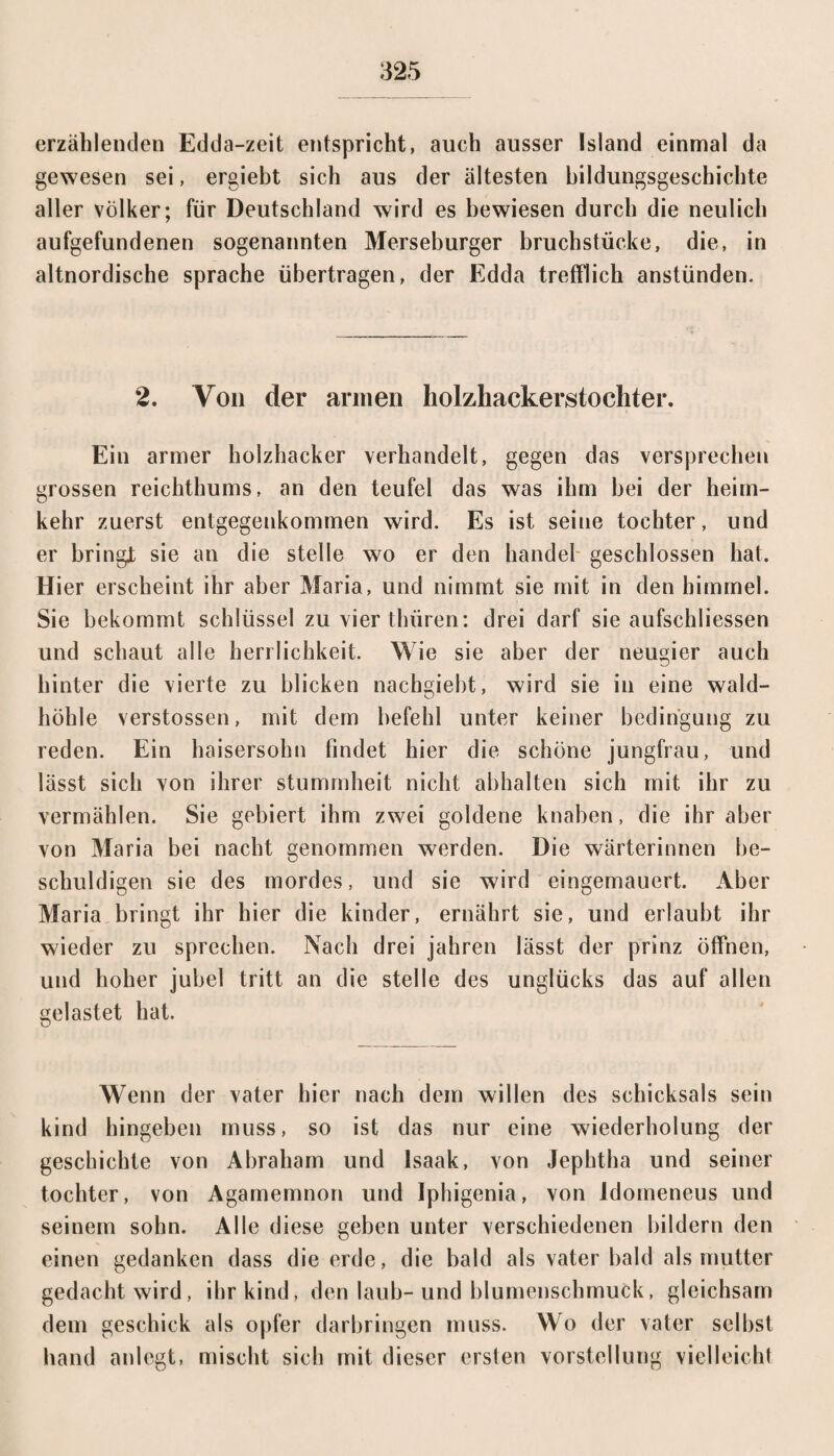 erzählenden Edda-zeit entspricht, auch ausser Island einmal da gewesen sei, ergiebt sich aus der ältesten bildungsgeschichte aller Völker; für Deutschland wird es bewiesen durch die neulich aufgefundenen sogenannten Merseburger bruchstücke, die, in altnordische spräche übertragen, der Edda trefflich anstünden. 2. Von der armen holzhackerstochter. Ein armer holzhacker verhandelt, gegen das versprechen grossen reichthums, an den teufel das was ihm bei der heim- kehr zuerst entgegenkommen wird. Es ist seine tochter, und er bringt sie an die stelle wo er den handel geschlossen hat. Hier erscheint ihr aber Maria, und nimmt sie mit in den himmel. Sie bekommt Schlüssel zu vier thüren: drei darf sie aufscldiessen und schaut alle herrlichkeit. Wie sie aber der neugier auch hinter die vierte zu blicken nachgiebt, wird sie in eine wald¬ höhle verstossen, mit dem befehl unter keiner bedin’gung zu reden. Ein haisersohn findet hier die schöne jungfrau, und lässt sich von ihrer Stummheit nicht abhalten sich mit ihr zu vermählen. Sie gebiert ihm zwei goldene knaben, die ihr aber von Maria bei nacht genommen werden. Die Wärterinnen be¬ schuldigen sie des mordes, und sie wird eingemauert. Aber Maria bringt ihr hier die kinder, ernährt sie, und erlaubt ihr wieder zu sprechen. Nach drei jahren lässt der prinz öffnen, und hoher jubel tritt an die stelle des Unglücks das auf allen gelastet hat. Wenn der vater hier nach dem willen des Schicksals sein kind hingeben muss, so ist das nur eine Wiederholung der geschichte von Abraham und Isaak, von Jephtha und seiner tochter, von Agamemnon und Iphigenia, von ldomeneus und seinem sohn. Alle diese geben unter verschiedenen bildern den einen gedankcn dass die erde, die bald als vater bald als mutter gedacht wird, ihr kind, den laub- und blumenschmuck, gleichsam dem geschick als Opfer darbringen muss. Wo der vater seihst band anlegt, mischt sich mit dieser ersten Vorstellung vielleicht