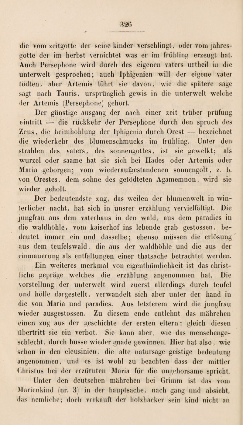 die vom zeitgotte der seine kinder verschlingt, oder vom jahres- gotte der im herbst vernichtet was er im Frühling erzeugt hat. Auch Persephone wird durch des eigenen vaters urtheil in die unterweit gesprochen; auch Iphigenien will der eigene vater tödten, aber Artemis führt sie davon, wie die spätere sage sagt nach Tauris, ursprünglich gewis in die unterweit welche der Artemis (Persephone) gehört. Der günstige ausgang der nach einer zeit trüber prüfung eintritt — die rückkehr der Persephone durch den spruch des Zeus, die heimhohlung der Iphigenia durch Orest — bezeichnet die Wiederkehr des blumenschmucks im Frühling. Unter den strahlen des vaters, des Sonnengottes, ist sie gewelkt; als wurzel oder saame hat sie sich bei Hades oder Artemis oder Maria geborgen; vom wiederaufgestandenen Sonnengott, z. b. von Orestes, dem sohne des getödteten Agamemnon, wird sie wieder geholt. Der bedeutendste zug, das weilen der blumenweit in win¬ terlicher nacht, hat sich in unsrer erzählung vervielfältigt. Die Jungfrau aus dem Vaterhaus in den wald, aus dem paradies in die waldhöhle, vom kaiserhof ins lebende grab gestossen, be¬ deutet immer ein und dasselbe; ebenso müssen die erlösung aus dem teufelswald, die aus der waldhöhle und die aus der einmauerung als entfaltungen einer thatsache betrachtet werden. Ein weiteres merkmal von eigenthümlichkeit ist das christ¬ liche gepräge welches die erzählung angenommen hat. Die Vorstellung der Unterwelt wird zuerst allerdings durch teufel und hölle dargestellt, verwandelt sich aber unter der band in die von Maria und paradies. Aus letzterem wird die jungfrau wieder ausgestossen. Zu diesem ende entlehnt das mährchen einen zug aus der geschichte der ersten eitern : gleich diesen Übertritt sie ein verbot. Sie kann aber, wie das menschenge- schlecht, durch busse wieder gnade gewinnen. Hier hat also, wie schon in den eleusinien, die alte natursage geistige bedeutung angenommen, und es ist wohl zu beachten dass der mittler Christus bei der erzürnten Maria für die ungehorsame spricht. Unter den deutschen mährchen bei Grimm ist das vom Marienkind (nr. 3) in der hauptsache, nach gang und absiebt, das nemliche; doch verkauft der holzbacker sein kind nicht an