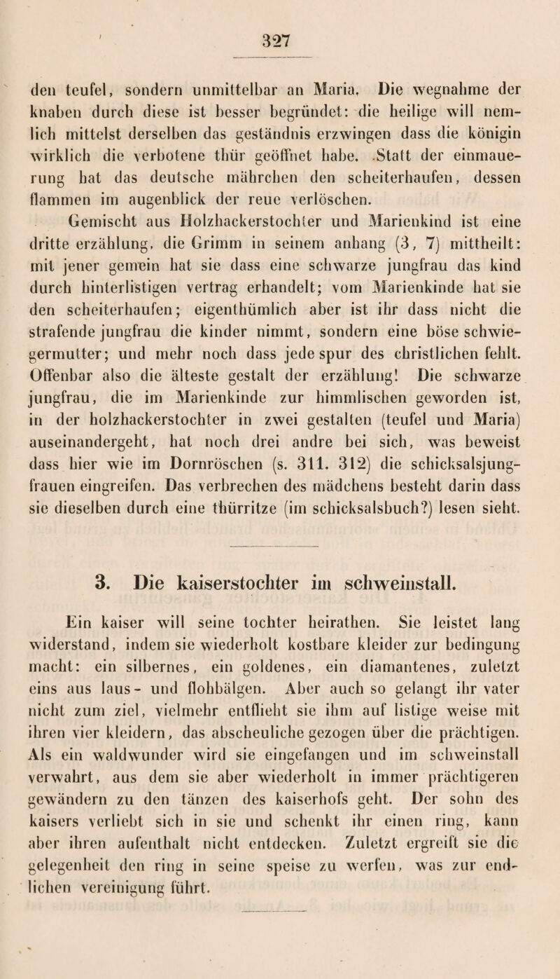 den teufel, sondern unmittelbar an Maria, Die wegnahme der knaben durch diese ist besser begründet: die heilige will nein- lieh mittelst derselben das geständnis erzwingen dass die königin wirklich die verbotene thür geöffnet habe. Statt der einmaue- rung hat das deutsche mährchen den Scheiterhaufen, dessen flammen im augenblick der reue verlöschen. Gemischt aus Holzhackerstochter und Marienkind ist eine dritte erzählung, die Grimm in seinem anhang (3, 7) mittheilt: mit jener geurein hat sie dass eine schwarze jungfrau das kind durch hinterlistigen vertrag erhandelt; vom Marienkinde hat sie den Scheiterhaufen; eigenthümlich aber ist ihr dass nicht die strafende jungfrau die kinder nimmt, sondern eine böse Schwie¬ germutter; und mehr noch dass jedespur des christlichen fehlt. Offenbar also die älteste gestalt der erzählung! Die schwarze jungfrau, die im Marienkinde zur himmlischen geworden ist, in der holzhackerstochter in zwei gestalten (teufel und Maria) auseinandergeht, hat noch drei andre bei sich, was beweist dass hier wie im Dornröschen (s. 311. 312) die schicksalsjung- frauen eingreifen. Das verbrechen des mädehens besteht darin dass sie dieselben durch eine thürritze (im schicksalsbuch?) lesen sieht. 3. Die kaiserstochter im scliweinstall. Ein kaiser will seine tochter heirathen. Sie leistet lang widerstand, indem sie wiederholt kostbare kleider zur bedingung macht: ein silbernes, ein goldenes, ein diamantenes, zuletzt eins aus laus- und flohbälgen. Aber auch so gelangt ihr vater nicht zum ziel, vielmehr entflieht sie ihm auf listige weise mit ihren vier kleidern, das abscheuliche gezogen über die prächtigen. Als ein waldwunder wird sie eingefangen und im schweinstall verwahrt, aus dem sie aber wiederholt in immer prächtigeren gewändern zu den tänzen des kaiserhofs geht. Der sohn des kaisers verliebt sich in sie und schenkt ihr einen ring, kann aber ihren aufenthalt nicht entdecken. Zuletzt ergreift sie die gelegenheit den ring in seine speise zu werfen, was zur end¬ lichen Vereinigung führt.