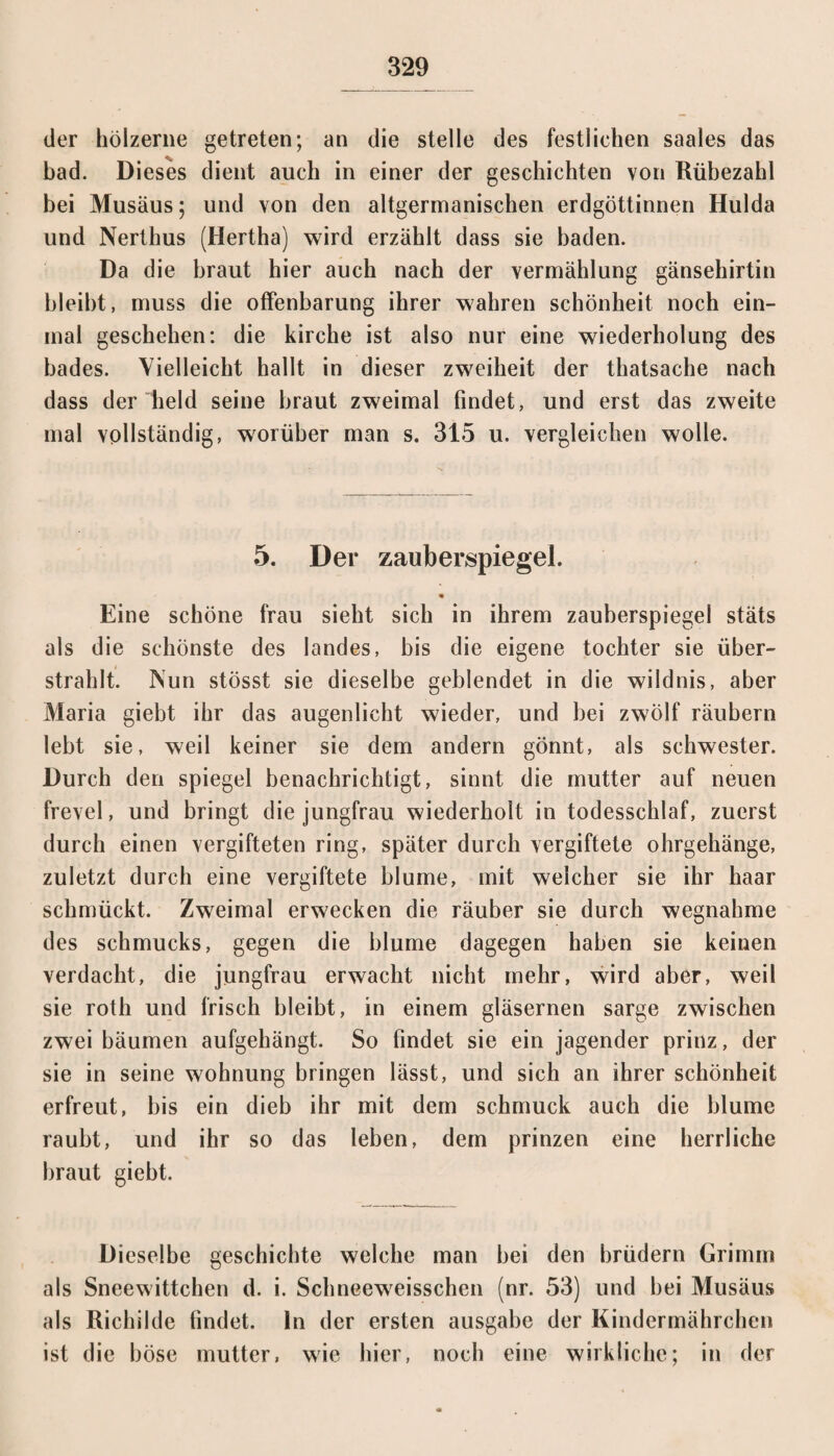 der hölzerne getreten; an die stelle des festlichen saales das bad. Dieses dient auch in einer der geschichten von Rübezahl bei Musäus; und von den altgermanischen erdgöttinnen Hulda und Nerthus (Hertha) wird erzählt dass sie baden. Da die braut hier auch nach der Vermählung gänsehirtin bleibt, muss die Offenbarung ihrer wahren Schönheit noch ein¬ mal geschehen: die kirche ist also nur eine Wiederholung des bades. Vielleicht hallt in dieser zwreiheit der thatsache nach dass der held seine braut zweimal findet, und erst das zweite mal vollständig, worüber man s. 315 u. vergleichen wolle. 5. Der zauberspiegel. • Eine schöne frau sieht sich in ihrem zauberspiegel stäts als die schönste des Iandes, bis die eigene tochter sie über¬ strahlt. Nun stösst sie dieselbe geblendet in die wildnis, aber Maria giebt ihr das augenlicht wieder, und bei zwölf räubern lebt sie, weil keiner sie dem andern gönnt, als Schwester. Durch den Spiegel benachrichtigt, sinnt die mutter auf neuen frevel, und bringt die jungfrau wiederholt in todesschlaf, zuerst durch einen vergifteten ring, später durch vergiftete Ohrgehänge, zuletzt durch eine vergiftete blume, mit welcher sie ihr haar schmückt. Zweimal erwecken die räuber sie durch wegnahme des schmucks, gegen die blume dagegen haben sie keinen verdacht, die jungfrau erwacht nicht mehr, wird aber, weil sie roth und frisch bleibt, in einem gläsernen sarge zwischen zwei bäumen aufgehängt. So findet sie ein jagender prinz, der sie in seine wohnung bringen lässt, und sich an ihrer Schönheit erfreut, bis ein dieb ihr mit dem schmuck auch die blume raubt, und ihr so das leben, dem prinzen eine herrliche braut giebt. Dieselbe geschichte welche man hei den brüdern Grimm als Sneewittchen d. i. Schneeweisschen (nr. 53) und bei Musäus als Richilde findet, ln der ersten ausgabe der Kindermährchen ist die böse mutter, wie hier, noch eine wirkliche; in der