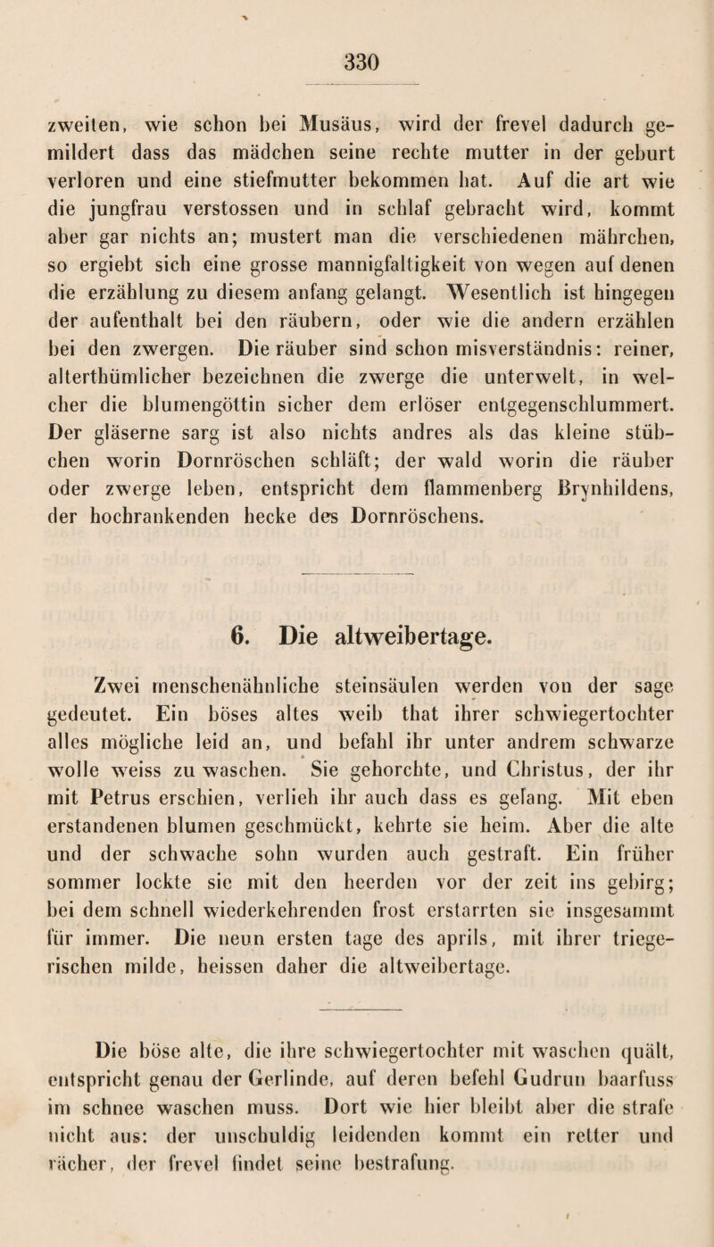 zweiten, wie schon bei Musäus, wird der frevel dadurch ge¬ mildert dass das mädchen seine rechte mutter in der gehurt verloren und eine Stiefmutter bekommen hat. Auf die art wie die jungfrau verstossen und in schlaf gebracht wird, kommt aber gar nichts an; mustert man die verschiedenen mährchen, so ergiebt sich eine grosse mannigfaltigkeit von wegen auf denen die erzählung zu diesem anfang gelangt. Wesentlich ist hingegen der aufenthalt bei den räubern, oder wie die andern erzählen bei den zwergen. Die räuber sind schon misverständnis: reiner, altertümlicher bezeichnen die zwerge die unterweit, in wel¬ cher die blumengöttin sicher dem erlöser entgegenschlummert. Der gläserne sarg ist also nichts andres als das kleine Stüb¬ chen worin Dornröschen schläft; der wald worin die räuber oder zwerge leben, entspricht dem flammenberg Brynhildens, der hochrankenden hecke des Dornröschens. 6. Die altweibertage. Zwei menschenähnliche steinsäulen werden von der sage gedeutet. Ein böses altes weib that ihrer Schwiegertochter alles mögliche leid an, und befahl ihr unter andrem schwarze wolle weiss zu waschen. Sie gehorchte, und Christus, der ihr mit Petrus erschien, verlieh ihr auch dass es gelang. Mit eben erstandenen blumen geschmückt, kehrte sie heim. Aber die alte und der schwache sohn wurden auch gestraft. Ein früher sommer lockte sie mit den heerden vor der zeit ins gebirg; bei dem schnell wiederkehrenden frost erstarrten sie insgesammt für immer. Die neun ersten tage des aprils, mit ihrer triege- rischen milde, heissen daher die altweibertage. Die böse alte, die ihre Schwiegertochter mit waschen quält, entspricht genau der Gerlinde, auf deren befehl Gudrun baarfuss im schnee waschen muss. Dort wie hier bleibt aber die strafe nicht aus: der unschuldig leidenden kommt ein retter und rächer, der frevel findet seine bestrafung. I