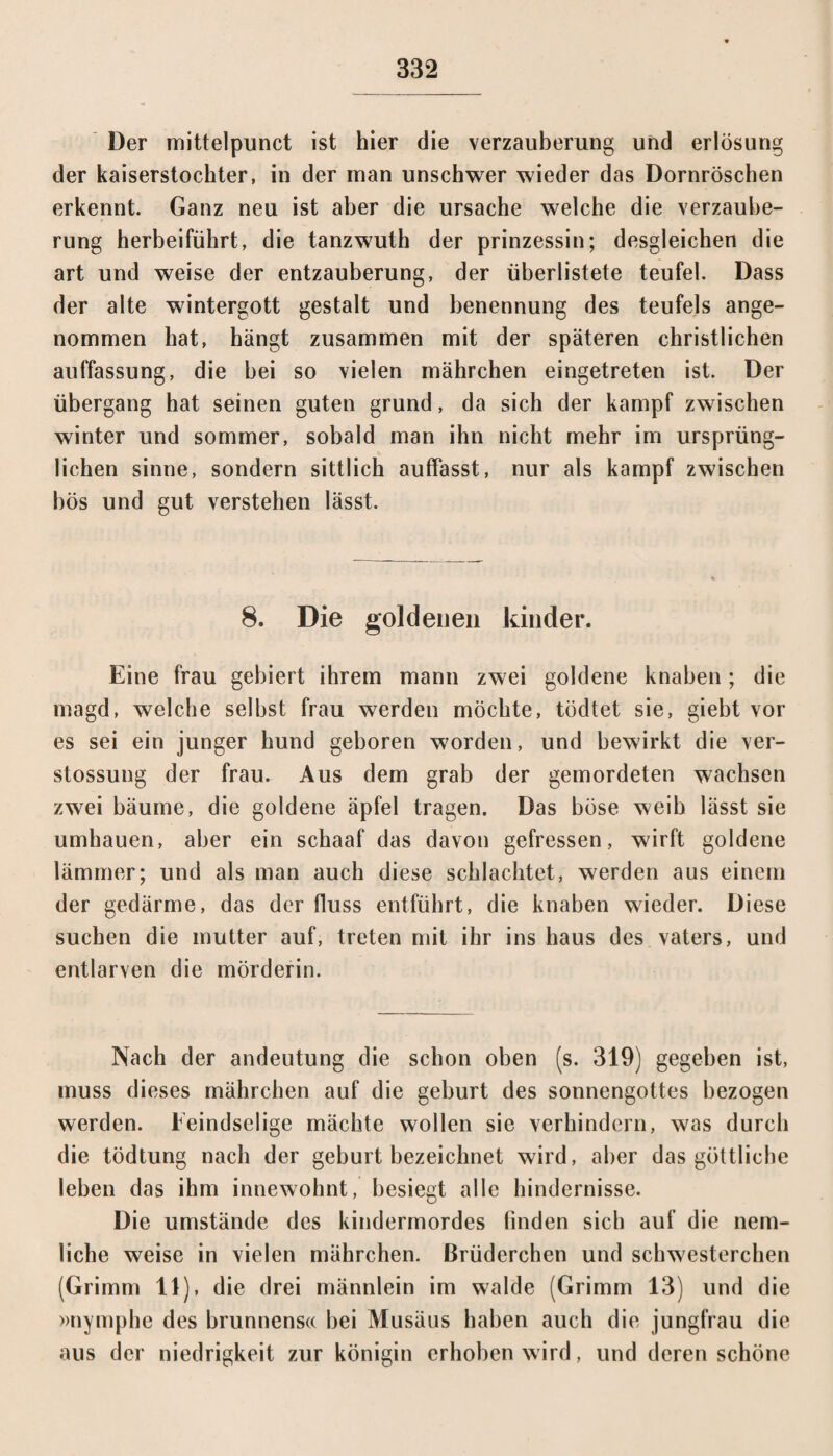 Der mittelpunct ist hier die Verzauberung und erlösung der kaiserstochter, in der man unschwer wieder das Dornröschen erkennt. Ganz neu ist aber die Ursache welche die Verzaube¬ rung herbeiführt, die tanzwuth der prinzessin; desgleichen die art und weise der entzauberung, der überlistete teufel. Dass der alte wintergott gestalt und benennung des teufels ange¬ nommen hat, hängt zusammen mit der späteren christlichen auffassung, die bei so vielen mährchen eingetreten ist. Der Übergang hat seinen guten grund, da sich der kampf zwischen winter und sommer, sobald man ihn nicht mehr im ursprüng¬ lichen sinne, sondern sittlich auffasst, nur als kampf zwischen bös und gut verstehen lässt. 8. Die goldenen kinder. Eine frau gebiert ihrem mann zwei goldene knaben; die magd, welche selbst frau werden möchte, tödtet sie, giebt vor es sei ein junger hund geboren worden, und bewirkt die ver- stossung der frau. Aus dem grab der gemordeten wachsen zwei bäume, die goldene äpfel tragen. Das böse weib lässt sie umhauen, aber ein schaaf das davon gefressen, wirft goldene lämmer; und als man auch diese schlachtet, werden aus einem der gedärme, das der fluss entführt, die knaben wieder. Diese suchen die mutter auf, treten mit ihr ins haus des vaters, und entlarven die mörderin. Nach der andeutung die schon oben (s. 319) gegeben ist, muss dieses mährchen auf die gebürt des Sonnengottes bezogen werden. Feindselige mächte wollen sie verhindern, was durch die tödtung nach der gebürt bezeichnet wird, aber das göttliche leben das ihm innewohnt, besiegt alle hindernisse. Die umstände des kindermordes finden sich auf die nem- liche weise in vielen mährchen. Brüderchen und Schwesterchen (Grimm 11), die drei männlein im walde (Grimm 13) und die »nymphe des brunnens« bei Musäus haben auch die jungfrau die aus der niedrigkeit zur königin erhoben wird, und deren schöne