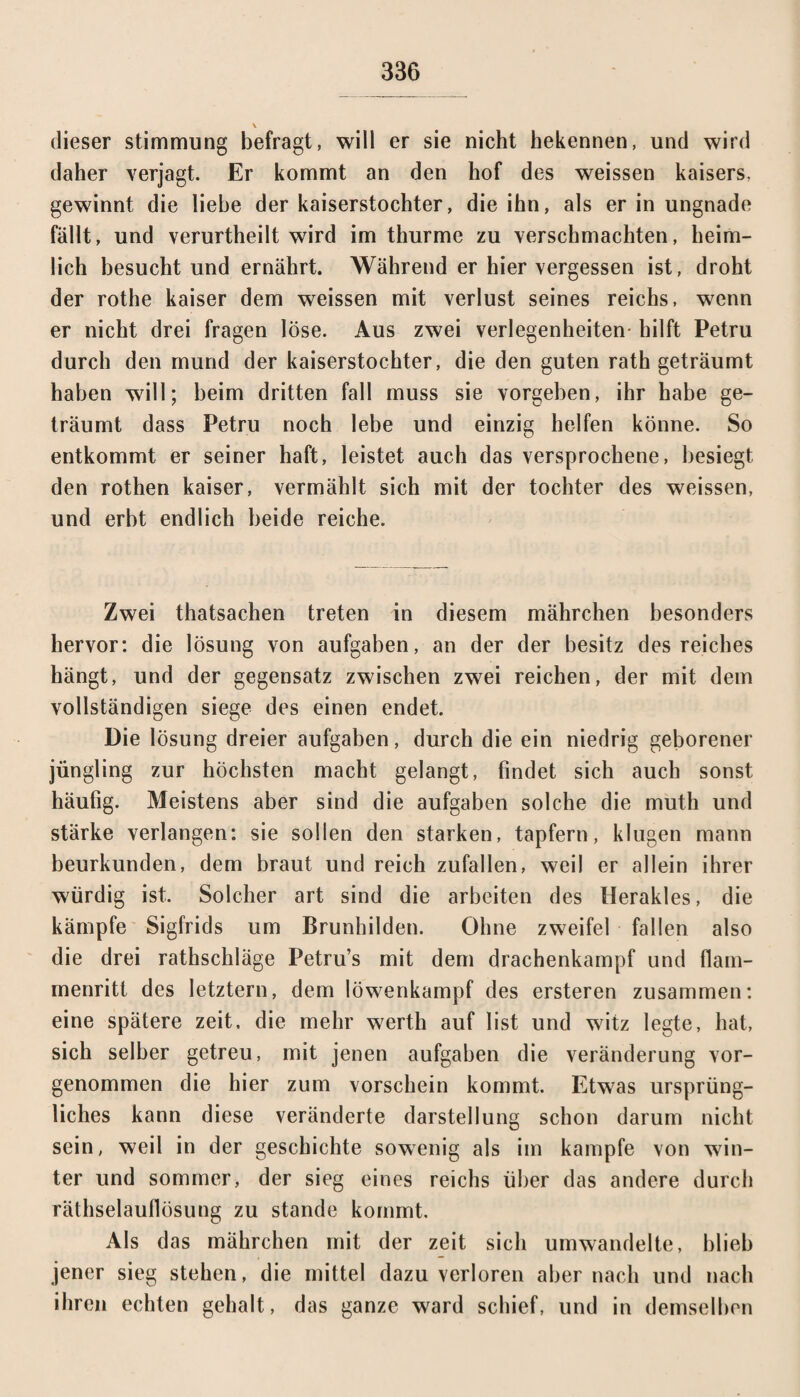 \ dieser Stimmung befragt, will er sie nicht hekennen, und wird daher verjagt. Er kommt an den hof des weissen kaisers, gewinnt die liebe der kaiserstochter, die ihn, als er in Ungnade fällt, und verurtheilt wird im thurme zu verschmachten, heim¬ lich besucht und ernährt. Während er hier vergessen ist, droht der rothe kaiser dem weissen mit Verlust seines reichs, wenn er nicht drei fragen löse. Aus zwei Verlegenheiten hilft Petru durch den mund der kaiserstochter, die den guten rath geträumt haben will; beim dritten fall muss sie vorgeben, ihr habe ge¬ träumt dass Petru noch lebe und einzig helfen könne. So entkommt er seiner haft, leistet auch das versprochene, besiegt den rothen kaiser, vermählt sich mit der tochter des weissen, und erbt endlich beide reiche. Zwei thatsachen treten in diesem mährchen besonders hervor: die lösung von aufgaben, an der der besitz des reiches hängt, und der gegensatz zwischen zwei reichen, der mit dem vollständigen siege des einen endet. Die lösung dreier aufgaben, durch die ein niedrig geborener Jüngling zur höchsten macht gelangt, findet sich auch sonst häufig. Meistens aber sind die aufgaben solche die muth und stärke verlangen: sie sollen den starken, tapfern, klugen mann beurkunden, dem braut und reich zufallen, weil er allein ihrer würdig ist. Solcher art sind die arbeiten des Herakles, die kämpfe Sigfrids um Brunhilden. Ohne zweifei fallen also die drei rathschläge Petru’s mit dem drachenkampf und flam¬ menritt des letztem, dem löwenkampf des ersteren zusammen: eine spätere zeit, die mehr werth auf list und witz legte, hat, sich selber getreu, mit jenen aufgaben die Veränderung vor¬ genommen die hier zum Vorschein kommt. Etwas ursprüng¬ liches kann diese veränderte darstellung schon darum nicht sein, weil in der geschichte sowenig als im kämpfe von win- ter und sommer, der sieg eines reichs über das andere durch räthselauflösung zu stände kommt. Als das mährchen mit der zeit sich umwandelte, blieb jener sieg stehen, die mittel dazu verloren aber nach und nach ihren echten gehalt, das ganze ward schief, und in demselben