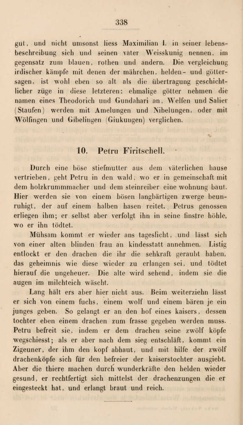 gut, und nicht umsonst Hess Maximilian I. in seiner lebens- beschreibung sich und seinen vater Weisskunig nennen, im gegensatz zum blauen, rothen und andern. Die Vergleichung irdischer kämpfe mit denen der mährchen, helden- und götter- sagen, ist wohl eben so alt als die Übertragung geschicht¬ licher züge in diese letzteren: ehmalige götter nehmen die namen eines Theodorich und Gundahari an, Welfen und Salier (Staufen) werden mit Amelungen und Nibelungen, oder mit Wölfingen und Gibelingen (Giukungen) verglichen. 10. Petru Firitschell. Durch eine böse Stiefmutter aus dem väterlichen hause vertrieben, geht Petru in den wald, wo er in gemeinschaft mit dem holzkrummmacher und dem steinreiber eine wohnung baut. Hier werden sie von einem bösen langbärtigen zwerge beun¬ ruhigt, der auf einem halben hasen reitet. Petrus genossen erliegen ihm; er selbst aber verfolgt ihn in seine finstre höhle, wo er ihn tödtet. Mühsam kommt er wieder ans tageslicht, und lässt sich von einer alten blinden frau an kindesstatt annehmen. Listig entlockt er den drachen die ihr die Sehkraft geraubt haben, das geheimnis wie diese wrieder zu erlangen sei, und tödtet hierauf die ungeheuer. Die alte wird sehend, indem sie die äugen im milchteich wäscht. Lang hält ers aber hier nicht aus. Beim weiterziehn lässt er sich von einem fuchs, einem wolf und einem bären je ein junges geben. So gelangt er an den hof eines kaisers, dessen tochter eben einem drachen zum frasse gegeben werden muss. Petru befreit sie, indem er dem drachen seine zwölf köpfe wegschiesst; als er aber nach dem sieg entschläft, kommt ein Zigeuner, der ihm den köpf abhaut, und mit hilfe der zwölf drachenköpfe sich für den befreier der kaiserstochter ausgiebt. Aber die thiere machen durch wunderkräfte den helden wieder gesund, er rechtfertigt sich mittelst der drachenzungen die er eingesteckt hat, und erlangt braut und reich.