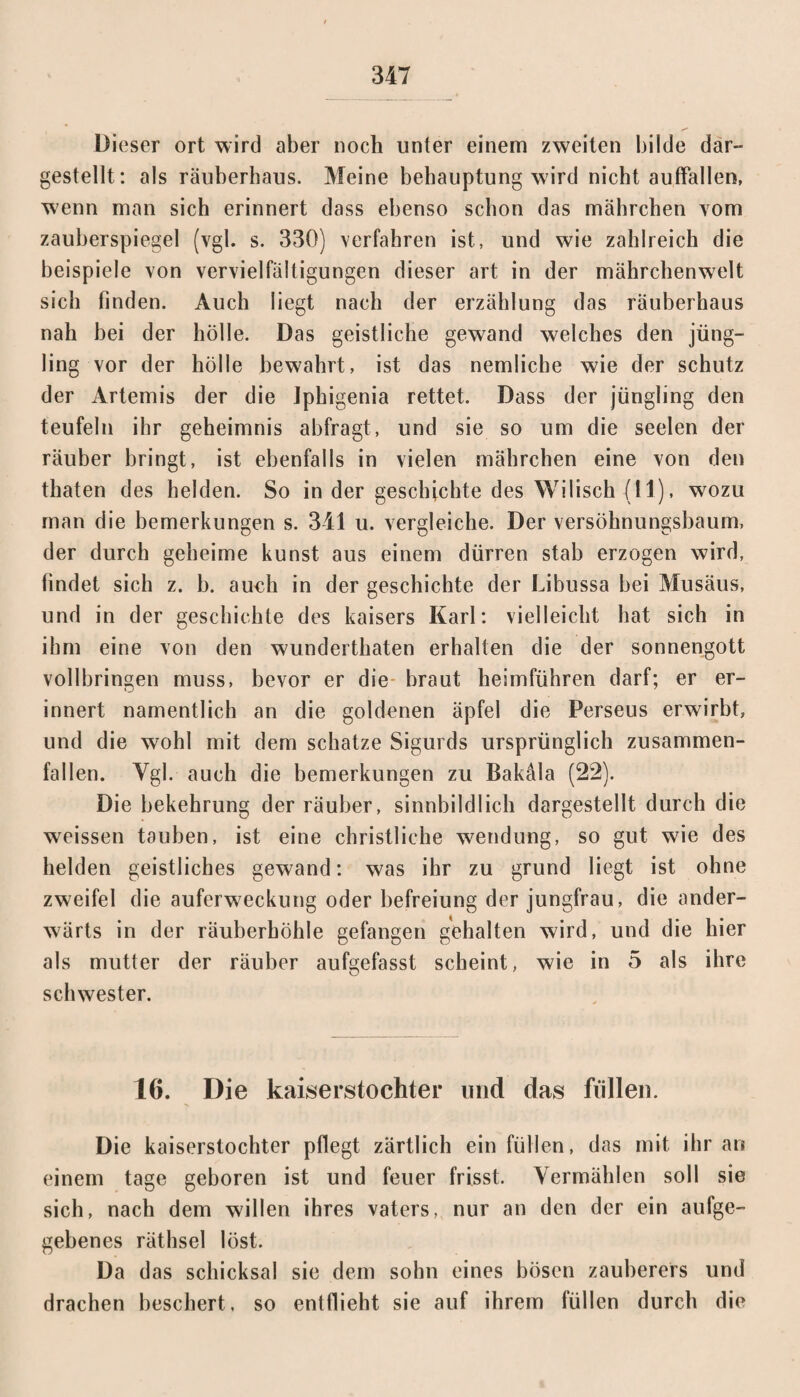 Dieser ort wird aber noch unter einem zweiten bilde dar¬ gestellt: als räuberhaus. Meine behauptung wird nicht auffallen, wenn man sich erinnert dass ebenso schon das mährchen vom zauberspiegel (vgl. s. 330) verfahren ist, und wie zahlreich die beispiele von Vervielfältigungen dieser art in der mährchenwelt sich finden. Auch liegt nach der erzählung das räuberhaus nah bei der hölle. Das geistliche gewand welches den jüng- ling vor der hölle bewahrt, ist das nemliche wie der schütz der Artemis der die iphigenia rettet. Dass der jüngling den teufein ihr geheimnis abfragt, und sie so um die seelen der räuber bringt, ist ebenfalls in vielen mährchen eine von den thaten des beiden. So in der geschichte des Wilisch (11), wozu man die bemerkungen s. 341 u. vergleiche. Der versöhnungsbaum, der durch geheime kunst aus einem dürren stab erzogen wird, findet sich z. b. auch in der geschichte der Libussa bei Musäus, und in der geschichte des kaisers Karl: vielleicht hat sich in ihm eine von den wunderthaten erhalten die der Sonnengott vollbringen muss, bevor er die braut heimführen darf; er er¬ innert namentlich an die goldenen äpfel die Perseus erwirbt, und die wohl mit dem schätze Sigurds ursprünglich zusammen¬ fallen. Ygl. auch die bemerkungen zu Bakäla (22). Die bekehrung der räuber, sinnbildlich dargestellt durch die weissen tauben, ist eine christliche Wendung, so gut wie des helden geistliches gewand: was ihr zu grund liegt ist ohne zweifei die auferweckung oder befreiung der jungfrau, die ander¬ wärts in der räuberhöhle gefangen gehalten wird, und die hier als mutter der räuber aufgefasst scheint, wie in 5 als ihre Schwester. 16. Die kaiserstochter und das füllen. Die kaiserstochter pflegt zärtlich ein füllen, das mit ihr an einem tage geboren ist und feuer frisst. Vermählen soll sie sich, nach dem willen ihres vaters, nur an den der ein aufge¬ gebenes räthsel löst. Da das Schicksal sie dem sohn eines bösen Zauberers und drachen beschert, so entflieht sie auf ihrem füllen durch die