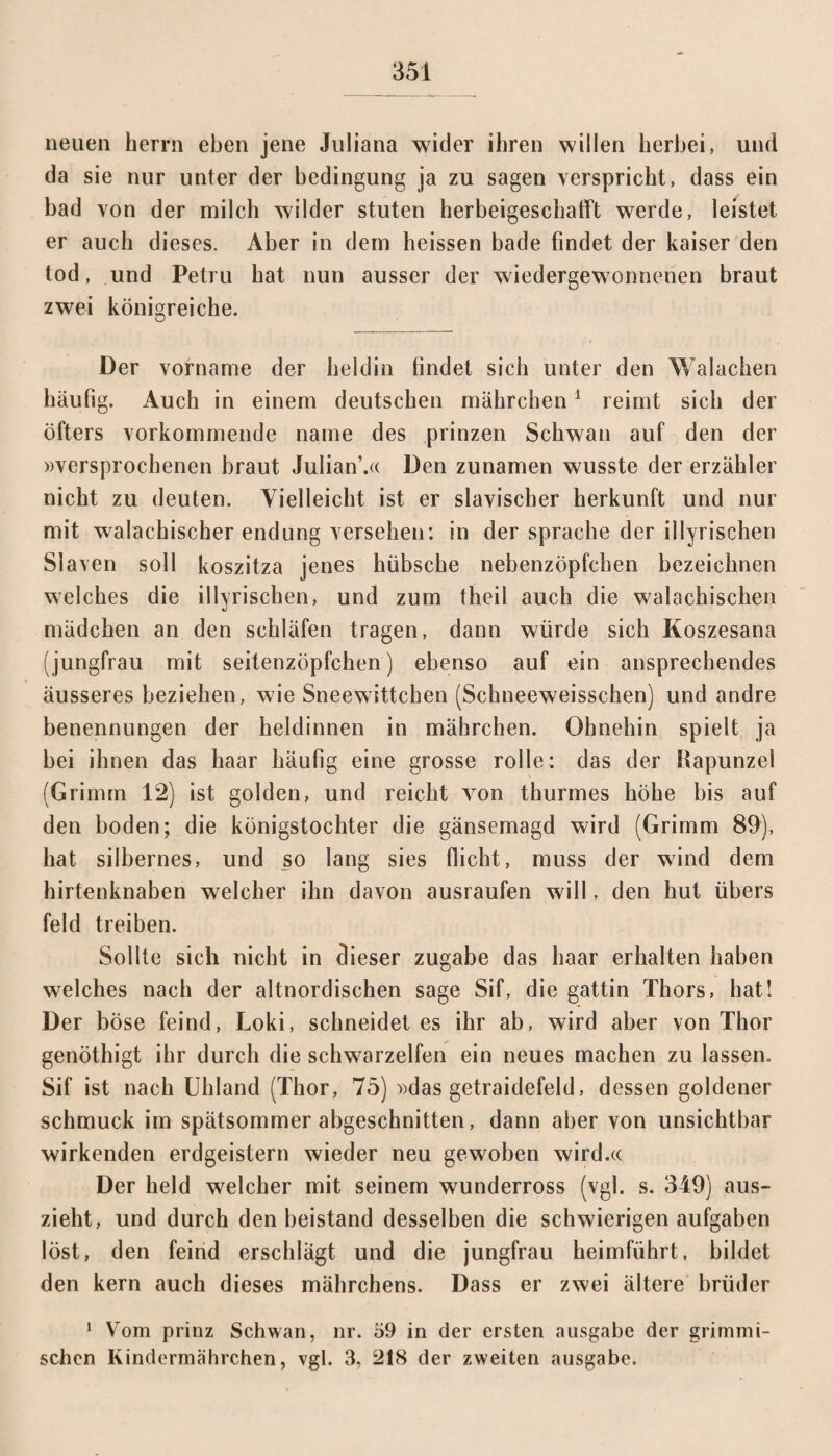 neuen Herrn eben jene Juliana wider ihren willen herbei, und da sie nur unter der bedingung ja zu sagen verspricht, dass ein bad von der milch wilder Stuten herbeigeschafft werde, leistet er auch dieses. Aber in dem heissen bade findet der kaiser den tod, und Petru hat nun ausser der wiedergewonnenen braut zwei königreiche. Der vorname der heldin findet sich unter den Walachen häufig. Auch in einem deutschen mährchen1 reimt sich der öfters vorkommende name des prinzen Schwan auf den der »versprochenen braut Julian’.« Den zunamen wusste der erzähler nicht zu deuten. Vielleicht ist er slavischer herkunft und nur mit walachischer endung versehen: in der spräche der illyrischen Slaven soll koszitza jenes hübsche nebenzöpfchen bezeichnen welches die illyrischen, und zum theil auch die walachischen madchen an den schlafen tragen, dann würde sich Koszesana (jungfrau mit seitenzöpfchen) ebenso auf ein ansprechendes äusseres beziehen, wie Sneewittchen (Schneeweisschen) und andre benennungen der heldinnen in mährchen. Ohnehin spielt ja bei ihnen das haar häufig eine grosse rolle: das der iiapunzel (Grimm 12) ist golden, und reicht von thurmes höhe bis auf den boden; die königstochter die gänsemagd wird (Grimm 89), hat silbernes, und so lang sies flicht, muss der wind dem hirtenknaben welcher ihn davon ausraufen will, den hut übers feld treiben. Sollte sich nicht in dieser zugabe das haar erhalten haben welches nach der altnordischen sage Sif, die gattin Thors, hat! Der böse feind, Loki, schneidet es ihr ab, wird aber von Thor genöthigt ihr durch die Schwarzelfen ein neues machen zu lassen. Sif ist nach Uhland (Thor, 75) »das getraidefeld, dessen goldener schmuck im Spätsommer abgeschnitten, dann aber von unsichtbar wirkenden erdgeistern wieder neu gewoben wird.« Der held welcher mit seinem wunderross (vgl. s. 349) aus¬ zieht, und durch den beistand desselben die schwierigen aufgaben löst, den feind erschlägt und die jungfrau heimführt, bildet den kern auch dieses mährchens. Dass er zwei ältere brüder 1 Vom prinz Schwan, nr. 59 in der ersten ausgabe der grimmi¬ schen Kindermährchen, vgl. 3, 218 der zw'eiten ansgabe.