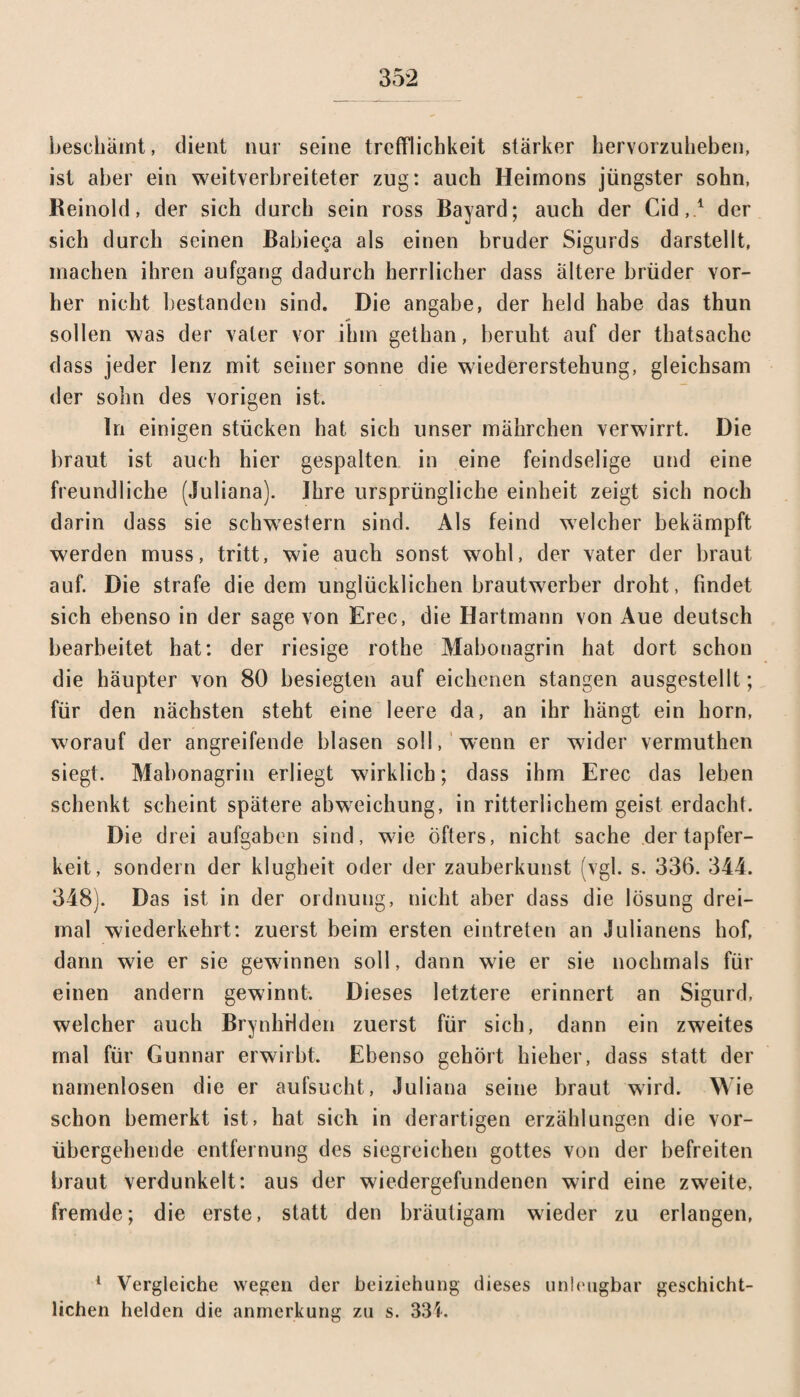 beschämt, dient nur seine trefflichkeit stärker hervorzuheben, ist aber ein weitverbreiteter zug: auch Heimons jüngster sohn, .Reinold, der sich durch sein ross Bayard; auch der Cid,1 der sich durch seinen Babie^a als einen bruder Sigurds darstellt, machen ihren aufgang dadurch herrlicher dass ältere brüder vor¬ her nicht bestanden sind. Die angabe, der held habe das thun sollen was der vater vor ihm gethan, beruht auf der thatsache dass jeder lenz mit seiner sonne die wiedererstehung, gleichsam der sohn des vorigen ist. In einigen stücken hat sich unser mährchen verwirrt. Die braut ist auch hier gespalten in eine feindselige und eine freundliche (Juliana). Ihre ursprüngliche einheit zeigt sich noch darin dass sie Schwestern sind. Als feind welcher bekämpft werden muss, tritt, wie auch sonst wohl, der vater der braut auf. Die strafe die dem unglücklichen brautwerber droht, findet sich ebenso in der sage von Erec, die Hartmann von Aue deutsch bearbeitet hat: der riesige rothe Mabonagrin hat dort schon die häupter von 80 besiegten auf eichenen Stangen ausgestellt ; für den nächsten steht eine leere da, an ihr hängt ein horn, worauf der angreifende blasen soll, wenn er wider vermuthen siegt. Mabonagrin erliegt wirklich; dass ihm Erec das leben schenkt scheint spätere abweichung, in ritterlichem geist erdacht. Die drei aufgaben sind, wie öfters, nicht sache dertapfer- keit, sondern der klugheit oder der Zauberkunst (vgl. s. 336. 344. 348). Das ist in der ordnung, nicht aber dass die lösung drei¬ mal wiederkehrt: zuerst beim ersten eintreten an Julianens hof, dann wie er sie gewinnen soll, dann wie er sie nochmals für einen andern gewinnt. Dieses letztere erinnert an Sigurd, welcher auch Brynhrlden zuerst für sich, dann ein zweites mal für Gunnar erwirbt. Ebenso gehört hieher, dass statt der namenlosen die er aufsucht, Juliana seine braut wird. Wie schon bemerkt ist, hat sich in derartigen erzählungen die vor¬ übergehende entfernung des siegreichen gottes von der befreiten braut verdunkelt: aus der wiedergefundenen wird eine zweite, fremde; die erste, statt den bräutigam wieder zu erlangen, 1 Vergleiche wegen der beiziehung dieses unleugbar geschicht¬ lichen helden die anmerkung zu s. 331.