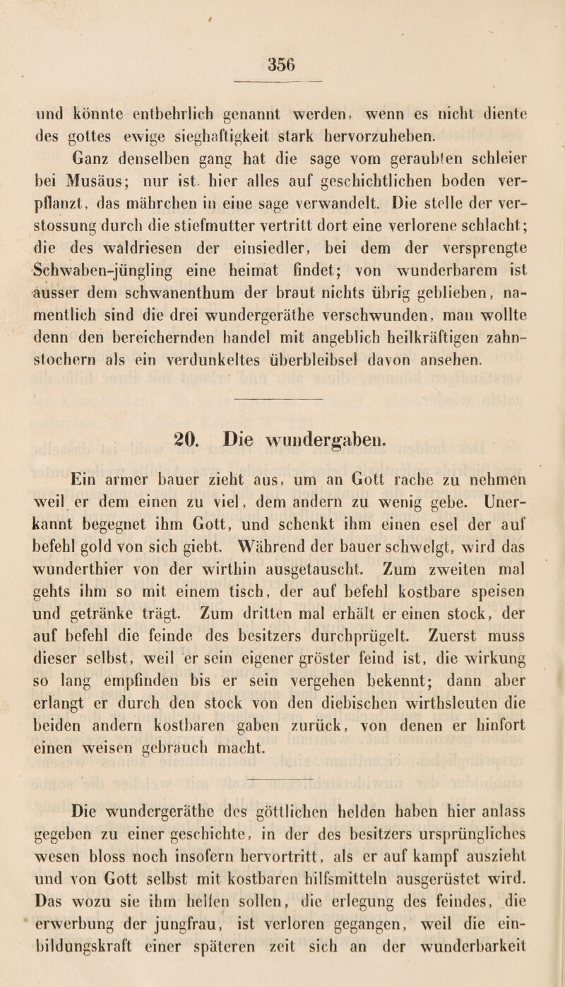 / und könnte entbehrlich genannt werden, wenn es nicht diente des gottes ewige sieghaftigkeit stark hervorzuheben. Ganz denselben gang hat die sage vom geraubten schieier bei Musäus; nur ist. hier alles auf geschichtlichen boden ver¬ pflanzt, das mährchen in eine sage verwandelt. Die stelle der ver- stossung durch die Stiefmutter vertritt dort eine verlorene schiacht ; die des waldriesen der einsiedler, bei dem der versprengte Schwaben-jüngling eine heimat findet; von wunderbarem ist ausser dem schwanenthum der braut nichts übrig geblieben, na¬ mentlich sind die drei wundergeräthe verschwunden, man wollte denn den bereichernden handel mit angeblich heilkräftigen Zahn¬ stochern als ein verdunkeltes Überbleibsel davon ansehen. 20. Die wuudergaben. Ein armer bauer zieht aus, um an Gott rache zu nehmen weil er dem einen zu viel, dem andern zu wenig gebe. Uner¬ kannt begegnet ihm Gott, und schenkt ihm einen esel der auf befehl gold von sich giebt. Während der bauer schwelgt, wird das wunderthier von der wirthin ausgetauscht. Zum zweiten mal gehts ihm so mit einem tisch, der auf befehl kostbare speisen und getränke trägt. Zum dritten mal erhält er einen stock, der auf befehl die feinde des besitzers durchprügelt. Zuerst muss dieser selbst, weil er sein eigener gröster feind ist, die Wirkung so lang empfinden bis er sein vergehen bekennt; dann aber erlangt er durch den stock von den diebischen wirthsleuten die beiden andern kostbaren gaben zurück, von denen er hinfort einen weisen gebrauch macht. Die wundergeräthe des göttlichen helden haben hier anlass gegeben zu einer gesehichte, in der des besitzers ursprüngliches wesen bloss noch insofern hervortritt, als er auf kampf auszieht und von Gott selbst mit kostbaren hilfsmittein ausgerüstet wird. Das wozu sie ihm hellen sollen, die erlegung des feindes, die erwerbung der jungfrau, ist verloren gegangen, weil die ein- bildungskraft einer späteren zeit sieb an der wunderbarkeil