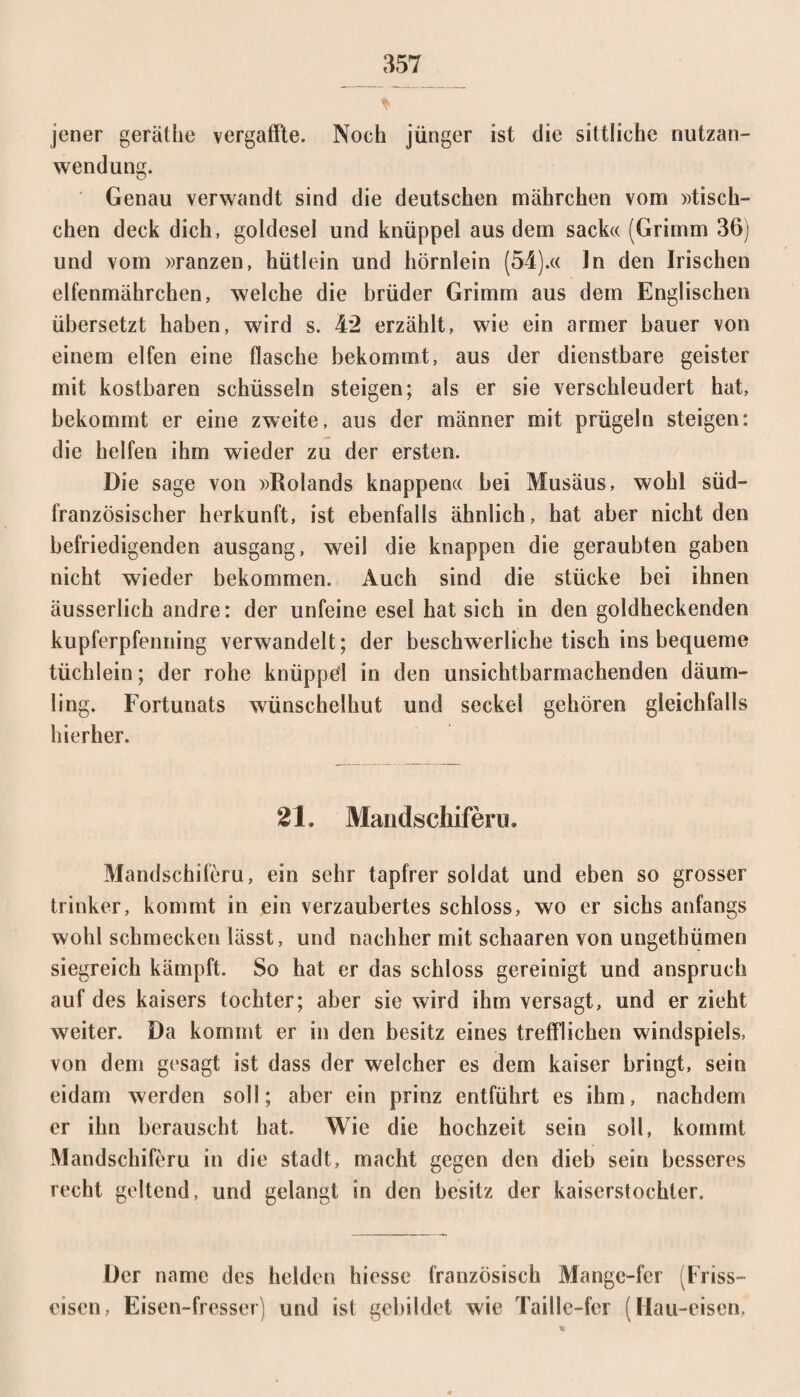 jener gerät he vergaffte. Noch jünger ist die sittliche nutzan- wendung. Genau verwandt sind die deutschen mährchen vom »tisch- chen deck dich, goldesel und knüppel aus dem sack« (Grimm 36) und vom »ranzen, hütlein und hörnlein (54).« ln den Irischen elfenmiihrchen, welche die brüder Grimm aus dem Englischen übersetzt haben, wird s. 42 erzählt, wie ein armer bauer von einem elfen eine flasche bekommt, aus der dienstbare geister mit kostbaren Schüsseln steigen; als er sie verschleudert hat, bekommt er eine zweite, aus der männer mit prügeln steigen: die helfen ihm wieder zu der ersten. Die sage von »Rolands knappen« bei Musäus, wohl süd¬ französischer herkunft, ist ebenfalls ähnlich, hat aber nicht den befriedigenden ausgang, weil die knappen die geraubten gaben nicht wieder bekommen. Auch sind die stücke bei ihnen äusserlich andre: der unfeine esel hat sich in den goldheckenden kupferpfenning verwandelt; der beschwerliche tisch ins bequeme tüchlein; der rohe knüppel in den unsichtbarmachenden däum- ling. Fortunats wünschelhut und seckel gehören gleichfalls hierher. 21. Mandscliifenj. Mandschiferu, ein sehr tapfrer soldat und eben so grosser trinker, kommt in ein verzaubertes schloss, wo er sichs anfangs wohl schmecken lässt, und nachher mit schaaren von ungethümen siegreich kämpft. So hat er das schloss gereinigt und anspruch auf des kaisers tochter; aber sie wird ihm versagt, und er zieht weiter. Da kommt er in den besitz eines trefflichen Windspiels, von dem gesagt ist dass der welcher es dem kaiser bringt, sein eidam werden soll; aber ein prinz entführt es ihm, nachdem er ihn berauscht hat. Wie die hochzeit sein soll, kommt Mandschiferu in die stadt, macht gegen den dieb sein besseres recht geltend, und gelangt in den besitz der kaiserstochter. Der name des helden hicsse französisch Mange-fer (Friss- eisen, Eisen-fresser) und ist gebildet wie Taille-fer (Hau-eisen,