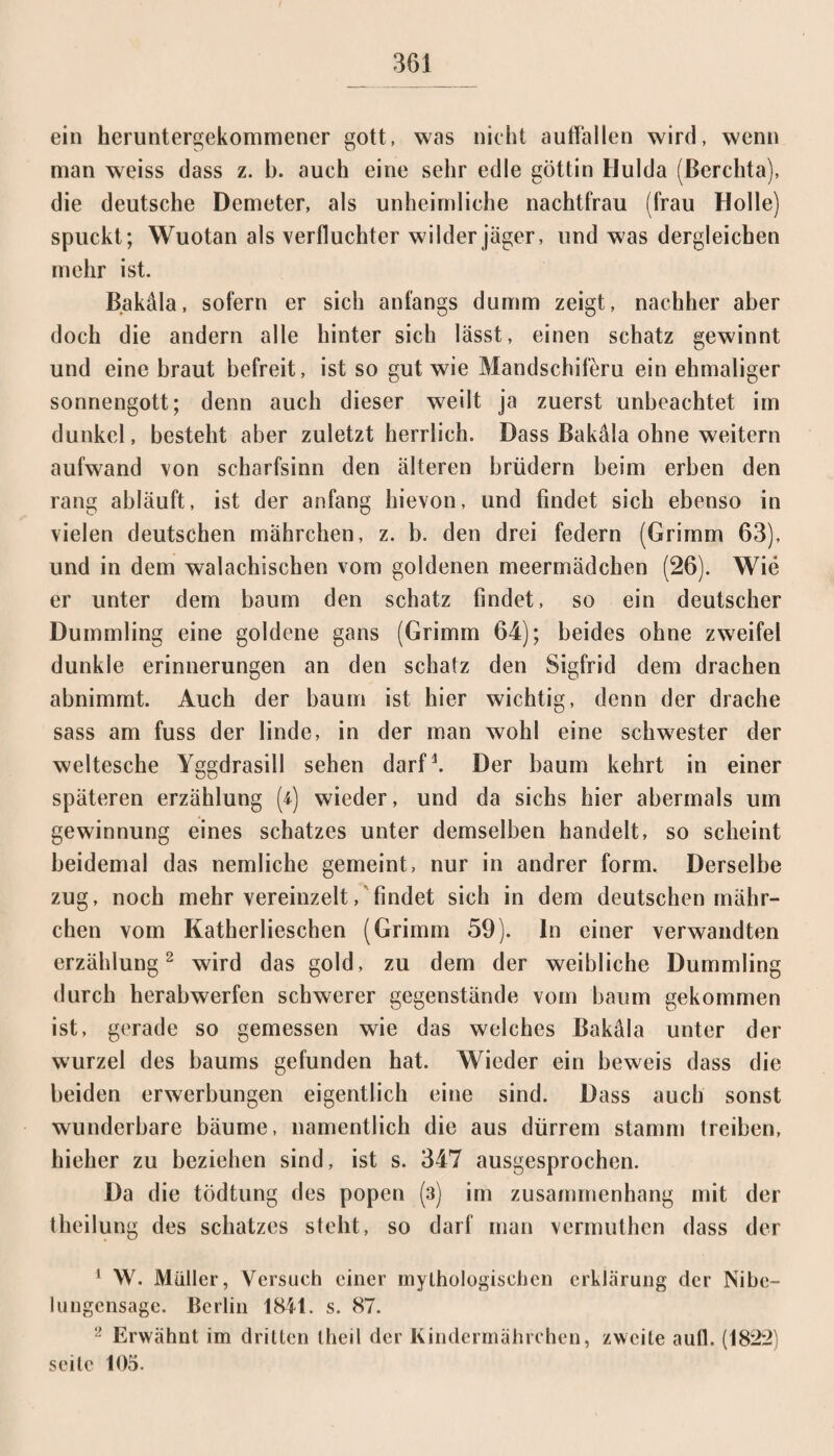 ein heruntergekommener gott, was nicht auffallen wird, wenn man weiss dass z. b. auch eine sehr edle göttin Hulda (ßerchta), die deutsche Demeter, als unheimliche nachtfrau (frau Holle) spuckt; Wuotan als verfluchter wilder jäger, und was dergleichen mehr ist. Bakäla, sofern er sich anfangs dumm zeigt, nachher aber doch die andern alle hinter sich lässt, einen schätz gewinnt und eine braut befreit, ist so gut wie Mandschiferu ein ehmaliger Sonnengott; denn auch dieser weilt ja zuerst unbeachtet im dunkel, besteht aber zuletzt herrlich. Dass Bakäla ohne weitern aufwand von Scharfsinn den älteren brüdern beim erben den rang abläuft, ist der anfang hievon, und findet sich ebenso in vielen deutschen mährchen, z. b. den drei federn (Grimm 63), und in dem walachischen vom goldenen meermädchen (26). Wie er unter dem bäum den schätz findet, so ein deutscher Dümmling eine goldene gans (Grimm 64); beides ohne zweifei dunkle erinnerungen an den schätz den Sigfrid dem drachen abnimmt. Auch der bäum ist hier wichtig, denn der drache sass am fuss der linde, in der man wohl eine Schwester der weltesche Yggdrasill sehen darf1. Der bäum kehrt in einer späteren erzählung [i] wieder, und da sichs hier abermals um gewinnung eines Schatzes unter demselben handelt, so scheint beidemal das nemliche gemeint, nur in andrer form. Derselbe zug, noch mehr vereinzelt, findet sich in dem deutschen mähr¬ chen vom Katherlieschen (Grimm 59). ln einer verwandten erzählung2 wird das gold, zu dem der weibliche Dümmling durch herabwerfen schwerer gegenstände vom bäum gekommen ist, gerade so gemessen wie das welches Bakäla unter der wurzel des baums gefunden hat. Wieder ein beweis dass die beiden erwerbungen eigentlich eine sind. Dass auch sonst wunderbare bäume, namentlich die aus dürrem stamm treiben, hieher zu beziehen sind, ist s. 347 ausgesprochen. Da die tödtung des popen (3) im Zusammenhang mit der theilung des Schatzes steht, so darf man vermuthen dass der 1 W. Müller, Versuch einer mythologischen crklärung der Nibc- 1 ungensage. Berlin 1841. s. 87. 2 Erwähnt im dritten (heil der Kindermährehen, zweite aufl. (1822) seile 105.