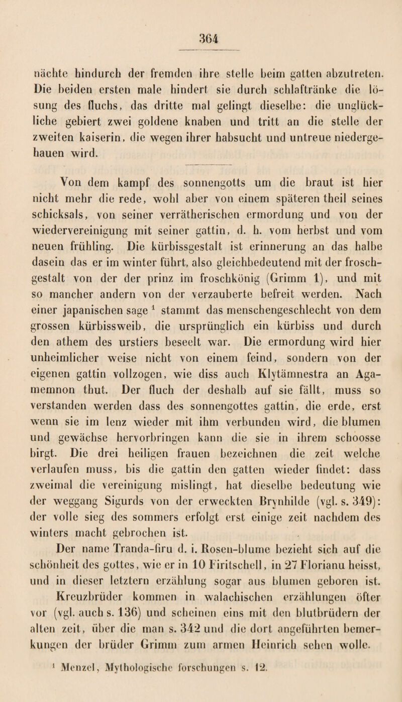nächte hindurch der fremden ihre stelle beim gatten abzutreten. Die beiden ersten male hindert sie durch schlaftränke die lö- sung des fluchs, das dritte mal gelingt dieselbe: die unglück¬ liche gebiert zwei goldene knaben und tritt an die stelle der zweiten kaiserin, die wegen ihrer habsucht und untreue niederge¬ hauen wird. Von dem kampf des Sonnengotts um die braut ist hier nicht mehr die rede, wohl aber von einem späteren theil seines Schicksals, von seiner verräterischen ermordung und von der Wiedervereinigung mit seiner gattin, d. h. vom herbst und vom neuen frühling. Die kürbissgestalt ist erinnerung an das halbe dasein das er im winter führt, also gleichbedeutend mit der frosch¬ gestalt von der der prinz im froschkünig (Grimm 1), und mit so mancher andern von der verzauberte befreit werden. Nach einer japanischen sage 1 stammt das menschengeschiecht von dem grossen kürbissweib, die ursprünglich ein kürbiss und durch den athem des urstiers beseelt war. Die ermordung wird hier unheimlicher weise nicht von einem feind, sondern von der eigenen gattin vollzogen, wie diss auch Klytämnestra an Aga¬ memnon thut. Der fluch der deshalb auf sie fällt, muss so verstanden werden dass des Sonnengottes gattin, die erde, erst wenn sie im lenz wieder mit ihm verbunden wird, die blumen und gewächse hervorbringen kann die sie in ihrem schoosse birgt. Die drei heiligen flauen bezeichnen die zeit welche verlaufen muss, bis die gattin den gatten wieder findet: dass zweimal die Vereinigung mislingt, hat dieselbe bedeutung wie der weggang Sigurds von der erweckten Brynhilde (vgl. s. 349): der volle sieg des sommers erfolgt erst einige zeit nachdem des winters macht gebrochen ist. Der name Tranda-firu d. i. Rosen-blume bezieht sich auf die Schönheit des gottes, wie er in 10 Firitschell, in 27 Florianu heisst, und in dieser letztem erzählung sogar aus blumen geboren ist. Kreuzbrüder kommen in walachischen erzählungen öfter vor (vgl. auch s. 136) und scheinen eins mit den blutbrüdern der alten zeit, über die man s. 342 und die dort angeführten bemer- kungen der brüder Grimm zum armen Heinrich sehen wolle. 1 Menzel, Mythologische forschungen s. 12.