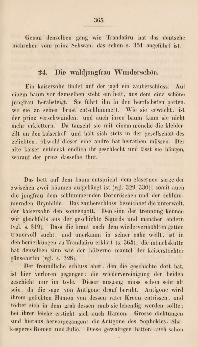 Genau denselben gang wie Trandaliru bat das deutsche rnahrchen vom prinz Schwan, das schon s. 351 angeführt ist. 24. Die waldjungfrau Wunderschön. Ein kaisersohn findet auf der jagd ein Zauberschloss. Auf einem bäum vor demselben steht ein bett, aus dem eine schöne jungfrau herabsteigt. Sie führt ihn in den herrlichsten garten, wo sie an seiner brust entschlummert. Wie sie erwacht, ist der prinz verschwunden, und auch ihren bäum kann sie nicht mehr erklettern. Da tauscht sie mit einem mönche die kleider, eilt an den kaiserhof, und halt sich stets in der gesellschaft des geliebten, obwohl dieser eine andre hat heirathen müssen. Der alte kaiser entdeckt endlich ihr geschlecht und lässt sie hängen, worauf der prinz dasselbe thut. Das bett auf dem bäum entspricht dem gläsernen sarge der zwischen zwei bäumen aufgehängt ist (vgl. 329. 330) 5 somit auch die jungfrau dem schlummernden Dornröschen und der schlum¬ mernden Brynhilde. Das Zauberschloss bezeichnet die unterweit, der kaisersohn den Sonnengott. Den sinn der trennung kennen wir gleichfalls aus der gescbichte Sigurds und mancher andern (vgl. s. 349). Dass die braut nach dem wiedervermählten gatten trauervoll sucht, und unerkannt in seiner nähe weilt, ist in den bemerkungen zu Trandafiru erklärt (s. 364); die mönchskulte hat denselben sinn wie der hölzerne mantel der kaiserstochter gänsehirtin (vgl. s. 328). Der freundliche Schluss aber, den die gescbichte dort hat, ist hier verloren gegangen: die Wiedervereinigung der beiden geschieht nur im tode. Dieser ausgang muss schon sehr alt sein, da die sage von Antigone drauf beruht. Antigone wird ihrem geliebten Hämon von dessen vater Kreon entrissen, und tödtet sich in dem grab dessen raub sie lebendig werden sollte; bei ihrer leiche ersticht sich auch Hämon. Grosse dichtungen sind hieraus hervorgegangen: die Antigone des Sophokles, Sha¬ kesperes Romeo und Julie. Diese gewaltigen hatten auch schon